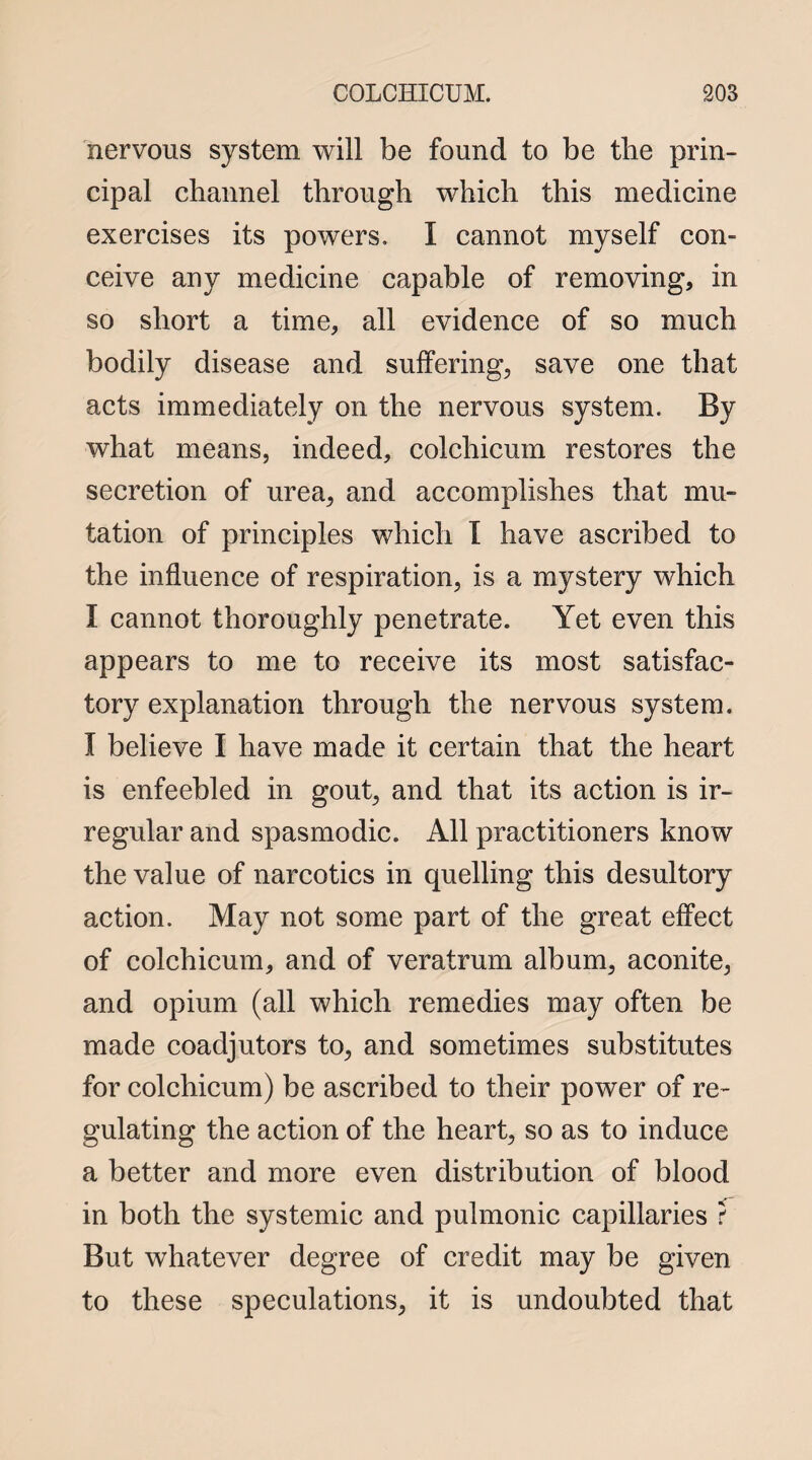 nervous system will be found to be the prin¬ cipal channel through which this medicine exercises its powers. I cannot myself con¬ ceive any medicine capable of removing, in so short a time, all evidence of so much bodily disease and suffering, save one that acts immediately on the nervous system. By what means, indeed, colchicum restores the secretion of urea, and accomplishes that mu¬ tation of principles which I have ascribed to the influence of respiration, is a mystery which I cannot thoroughly penetrate. Yet even this appears to me to receive its most satisfac¬ tory explanation through the nervous system. I believe I have made it certain that the heart is enfeebled in gout, and that its action is ir¬ regular and spasmodic. All practitioners know the value of narcotics in quelling this desultory action. May not some part of the great effect of colchicum, and of veratrum album, aconite, and opium (all which remedies may often be made coadjutors to, and sometimes substitutes for colchicum) be ascribed to their power of re¬ gulating the action of the heart, so as to induce a better and more even distribution of blood in both the systemic and pulmonic capillaries ? But whatever degree of credit may be given to these speculations, it is undoubted that