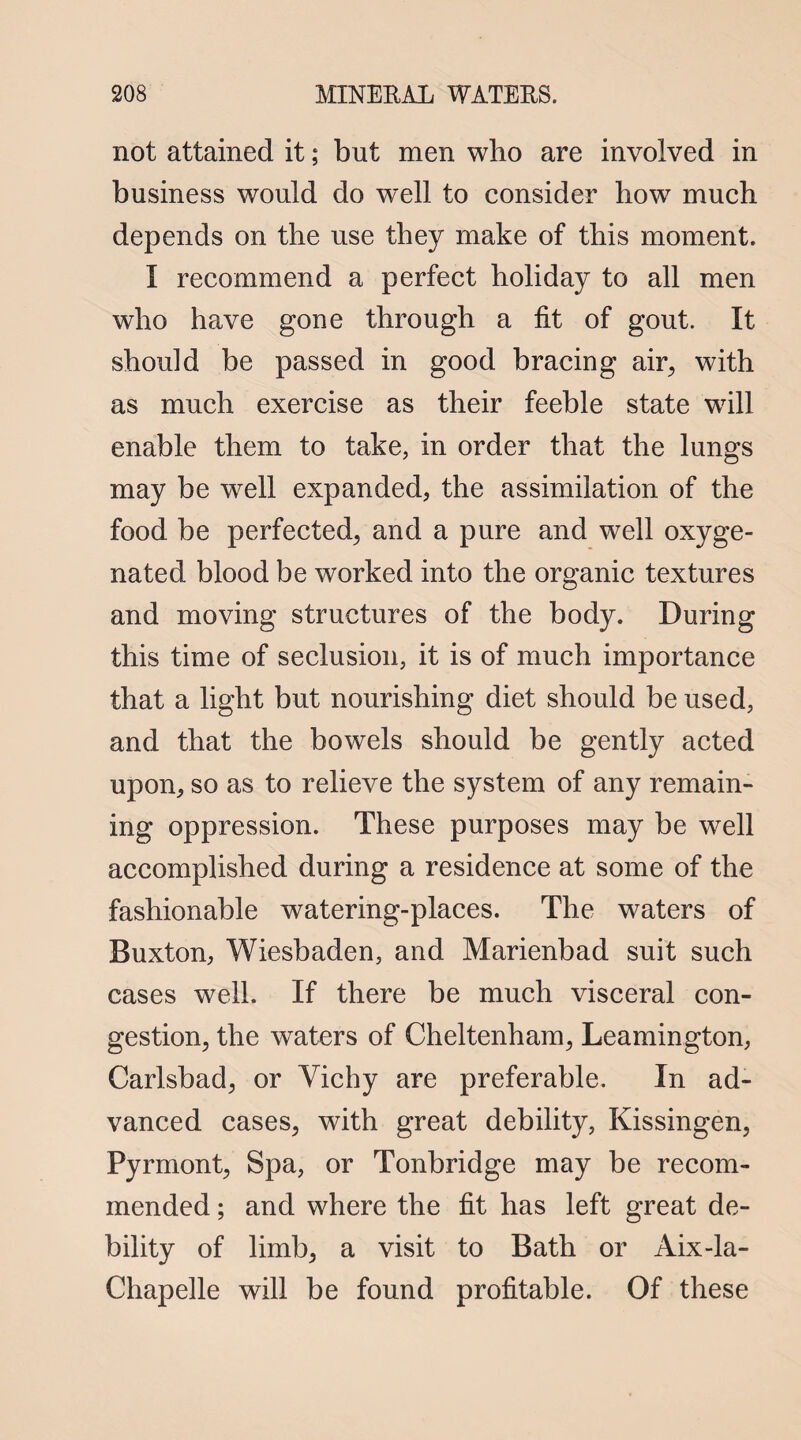 not attained it; but men who are involved in business would do well to consider how much depends on the use they make of this moment. I recommend a perfect holiday to all men who have gone through a fit of gout. It should be passed in good bracing air, with as much exercise as their feeble state will enable them to take, in order that the lungs may be well expanded, the assimilation of the food be perfected, and a pure and well oxyge¬ nated blood be worked into the organic textures and moving structures of the body. During this time of seclusion, it is of much importance that a light but nourishing diet should be used, and that the bowels should be gently acted upon, so as to relieve the system of any remain¬ ing oppression. These purposes may be well accomplished during a residence at some of the fashionable watering-places. The waters of Buxton, Wiesbaden, and Marienbad suit such cases well. If there be much visceral con¬ gestion, the waters of Cheltenham, Leamington, Carlsbad, or Vichy are preferable. In ad¬ vanced cases, with great debility, Kissingen, Pyrmont, Spa, or Tonbridge may be recom¬ mended ; and where the fit has left great de¬ bility of limb, a visit to Bath or Aix-la- Chapelle will be found profitable. Of these