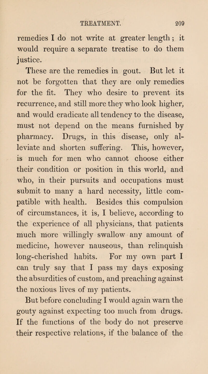 remedies I do not write at greater length; it would require a separate treatise to do them justice. These are the remedies in gout. But let it not he forgotten that they are only remedies for the fit. They who desire to prevent its recurrence, and still more they who look higher, and would eradicate all tendency to the disease, must not depend on the means furnished by pharmacy. Drugs, in this disease, only al¬ leviate and shorten suffering. This, however, is much for men who cannot choose either their condition or position in this world, and who, in their pursuits and occupations must submit to many a hard necessity, little com¬ patible with health. Besides this compulsion of circumstances, it is, I believe, according to the experience of all physicians, that patients much more willingly swallow any amount of medicine, however nauseous, than relinquish long-cherished habits. For my own part I can truly say that I pass my days exposing the absurdities of custom, and preaching against the noxious lives of my patients. But before concluding I would again warn the gouty against expecting too much from drugs. If the functions of the body do not preserve their respective relations, if the balance of the