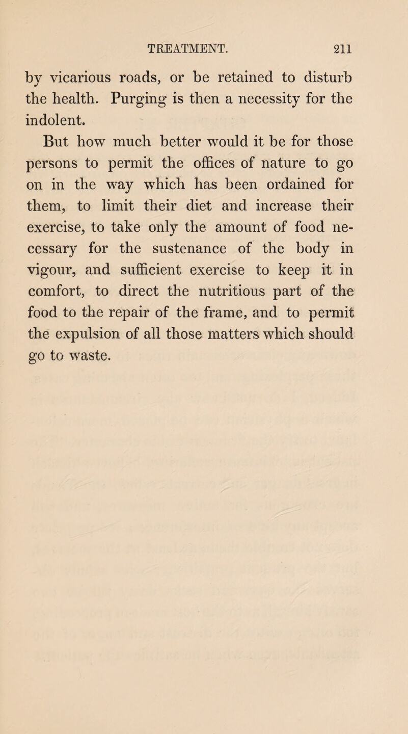 by vicarious roads, or be retained to disturb the health. Purging is then a necessity for the indolent. But how much better would it be for those persons to permit the offices of nature to go on in the way which has been ordained for them, to limit their diet and increase their exercise, to take only the amount of food ne¬ cessary for the sustenance of the body in vigour, and sufficient exercise to keep it in comfort, to direct the nutritious part of the food to the repair of the frame, and to permit the expulsion of all those matters which should go to waste.