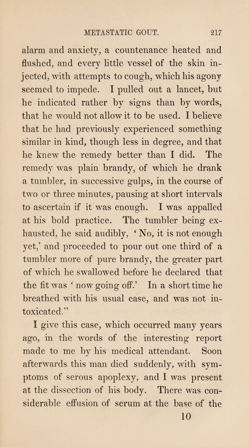 alarm and anxiety, a countenance heated and flushed, and every little vessel of the skin in- ' j jected, with attempts to cough, which his agony seemed to impede. I pulled out a lancet, but he indicated rather by signs than by words, that he would not allow it to be used. I believe that he had previously experienced something similar in kind, though less in degree, and that he knew the remedy better than I did. The remedy was plain brandy, of which he drank a tumbler, in successive gulps, in the course of two or three minutes, pausing at short intervals to ascertain if it was enough. I was appalled at his bold practice. The tumbler being ex¬ hausted, he said audibly, ‘ No, it is not enough yet,’ and proceeded to pour out one third of a tumbler more of pure brandy, the greater part of which he swallowed before he declared that the fit was ‘ now going off.’ In a short time he breathed with his usual ease, and was not in¬ toxicated.” I give this case, which occurred many years ago, in the words of the interesting report made to me by his medical attendant. Soon afterwards this man died suddenly, with sym¬ ptoms of serous apoplexy, and I was present at the dissection of his body. There was con¬ siderable effusion of serum at the base of the 10