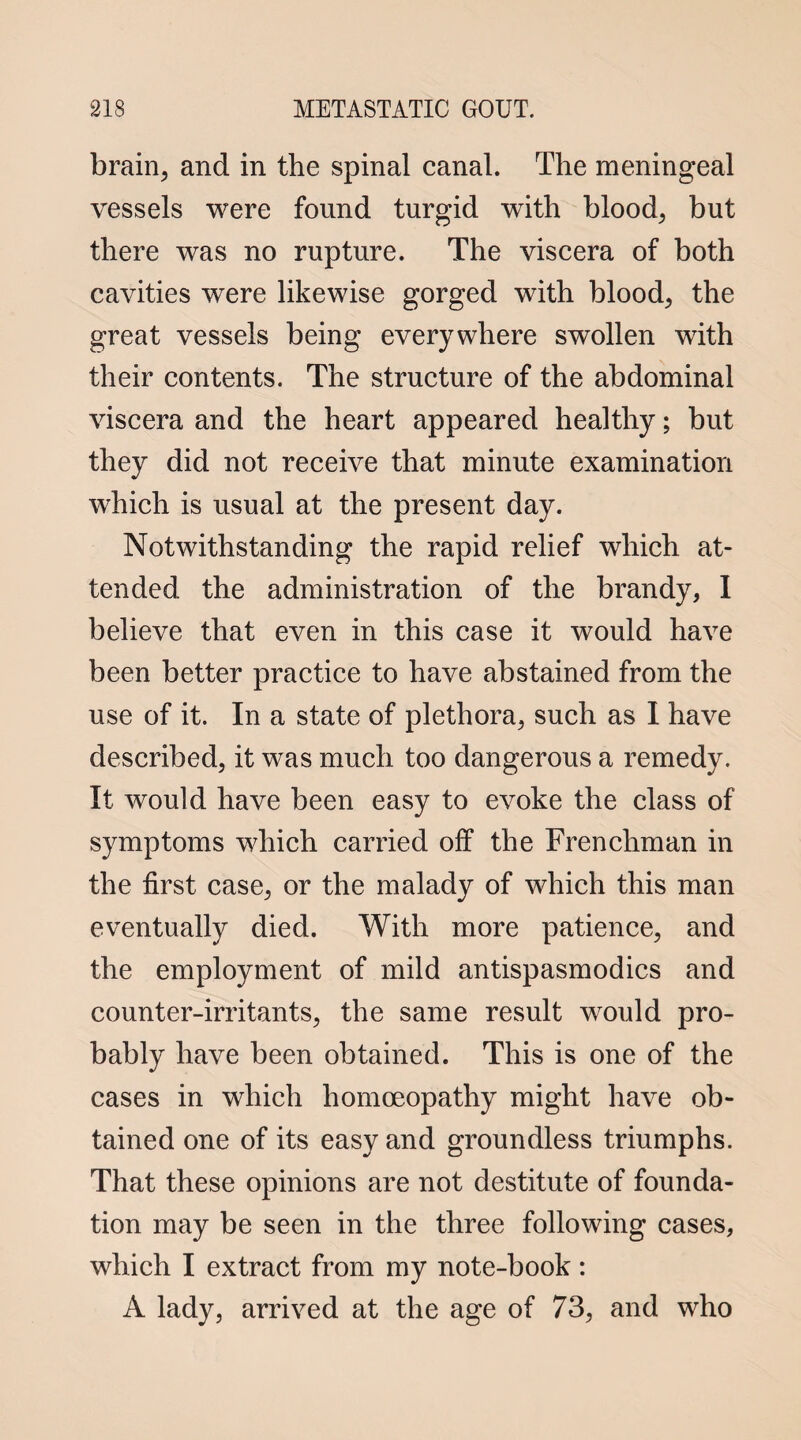 brain, and in the spinal canal. The meningeal vessels were found turgid with blood, but there was no rupture. The viscera of both cavities were likewise gorged with blood, the great vessels being everywhere swollen with their contents. The structure of the abdominal viscera and the heart appeared healthy; but they did not receive that minute examination which is usual at the present day. Notwithstanding the rapid relief which at¬ tended the administration of the brandy, I believe that even in this case it would have been better practice to have abstained from the use of it. In a state of plethora, such as I have described, it was much too dangerous a remedy. It would have been easy to evoke the class of symptoms which carried off the Frenchman in the first case, or the malady of which this man eventually died. With more patience, and the employment of mild antispasmodics and counter-irritants, the same result would pro¬ bably have been obtained. This is one of the cases in which homoeopathy might have ob¬ tained one of its easy and groundless triumphs. That these opinions are not destitute of founda¬ tion may be seen in the three following cases, which I extract from my note-book: A lady, arrived at the age of 73, and who