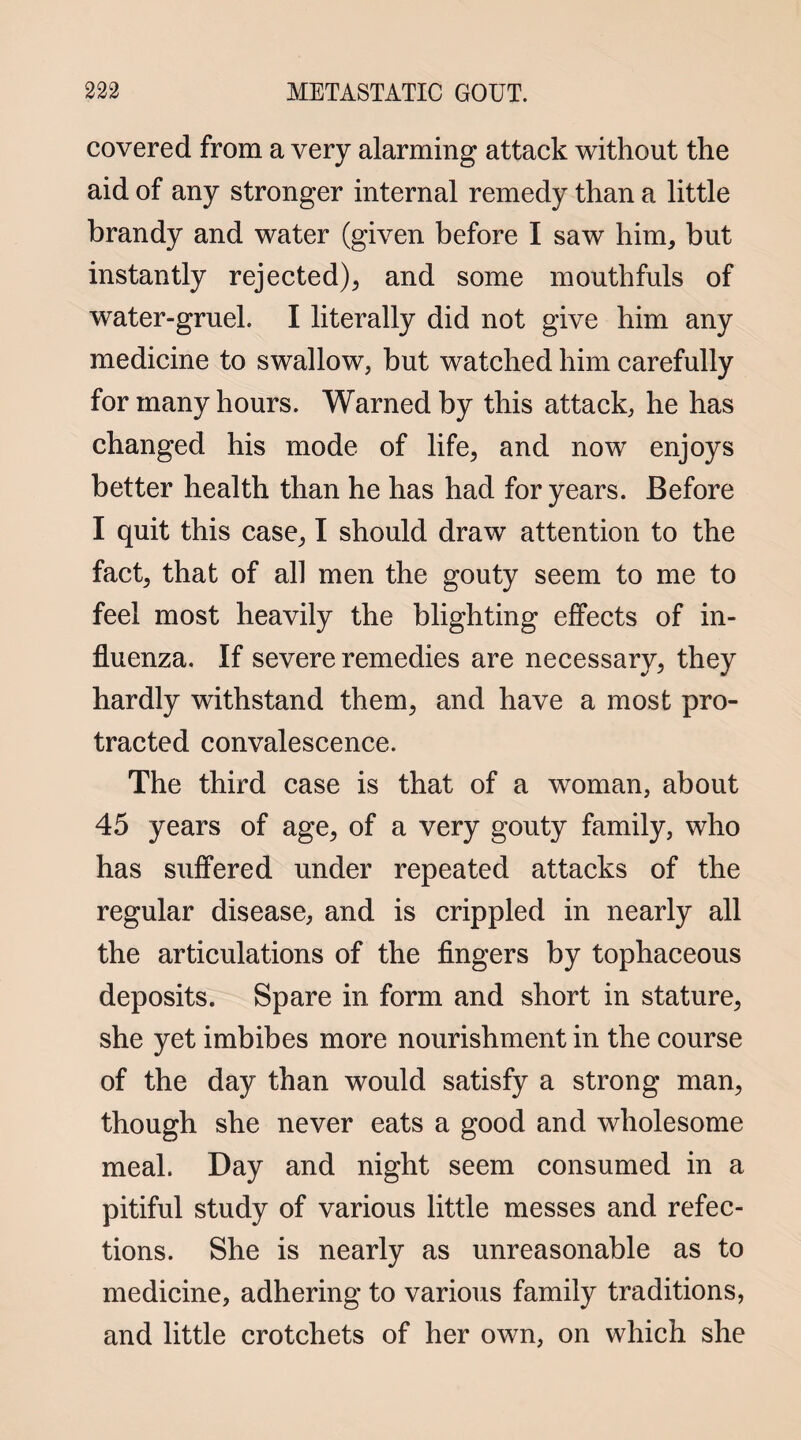 covered from a very alarming attack without the aid of any stronger internal remedy than a little brandy and water (given before I saw him, but instantly rejected), and some mouthfuls of water-gruel. I literally did not give him any medicine to swallow, but watched him carefully for many hours. Warned by this attack, he has changed his mode of life, and now enjoys better health than he has had for years. Before I quit this case, I should drawT attention to the fact, that of all men the gouty seem to me to feel most heavily the blighting effects of in¬ fluenza. If severe remedies are necessary, they hardly withstand them, and have a most pro¬ tracted convalescence. The third case is that of a woman, about 45 years of age, of a very gouty family, who has suffered under repeated attacks of the regular disease, and is crippled in nearly all the articulations of the fingers by tophaceous deposits. Spare in form and short in stature, she yet imbibes more nourishment in the course of the day than would satisfy a strong man, though she never eats a good and wholesome meal. Day and night seem consumed in a pitiful study of various little messes and refec¬ tions. She is nearly as unreasonable as to medicine, adhering to various family traditions, and little crotchets of her own, on which she