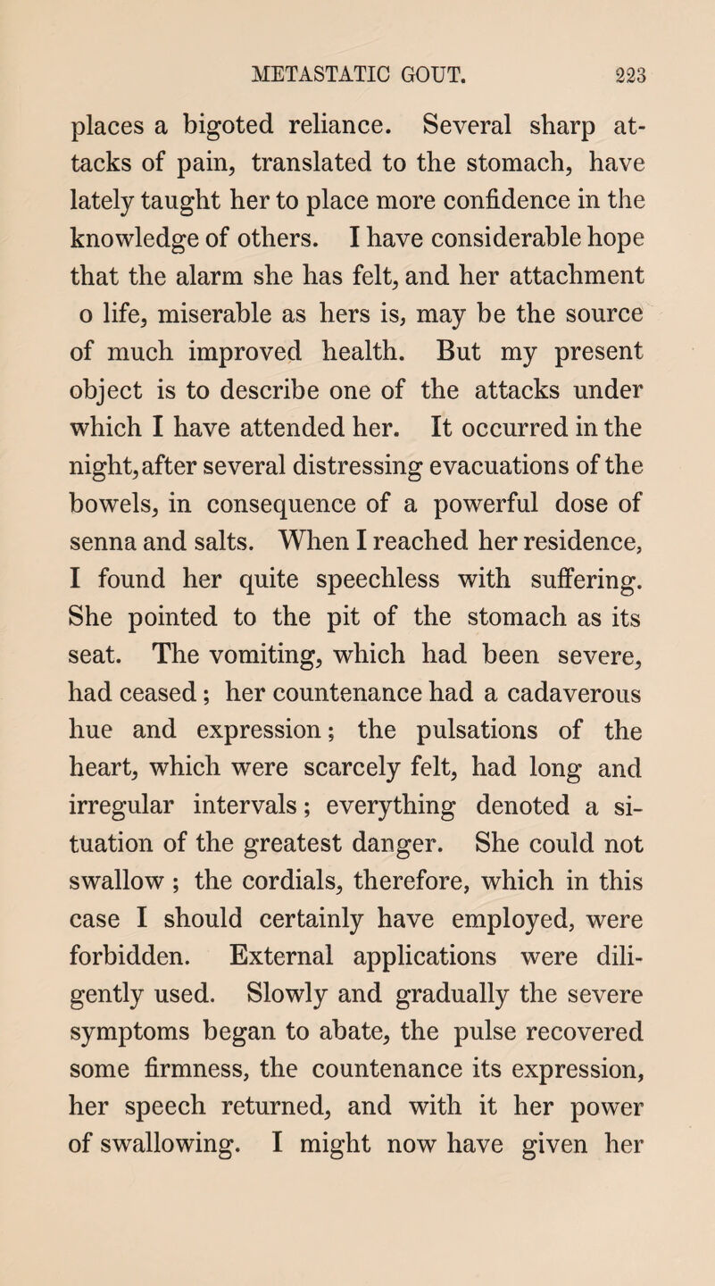 places a bigoted reliance. Several sharp at¬ tacks of pain, translated to the stomach, have lately taught her to place more confidence in the knowledge of others. I have considerable hope that the alarm she has felt, and her attachment o life, miserable as hers is, may be the source of much improved health. But my present object is to describe one of the attacks under which I have attended her. It occurred in the night, after several distressing evacuations of the bowels, in consequence of a powerful dose of senna and salts. When I reached her residence, I found her quite speechless with suffering. She pointed to the pit of the stomach as its seat. The vomiting, which had been severe, had ceased; her countenance had a cadaverous hue and expression; the pulsations of the heart, which were scarcely felt, had long and irregular intervals; everything denoted a si¬ tuation of the greatest danger. She could not swallow ; the cordials, therefore, which in this case I should certainly have employed, were forbidden. External applications were dili¬ gently used. Slowly and gradually the severe symptoms began to abate, the pulse recovered some firmness, the countenance its expression, her speech returned, and with it her power of swallowing. I might now have given her