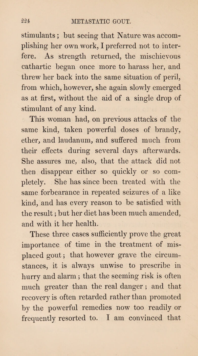 stimulants ; but seeing that Nature was accom¬ plishing her own work, I preferred not to inter¬ fere. As strength returned, the mischievous cathartic began once more to harass her, and threw her back into the same situation of peril, from which, however, she again slowly emerged as at first, without the aid of a single drop of stimulant of any kind. This woman had, on previous attacks of the same kind, taken powerful doses of brandy, ether, and laudanum, and suffered much from their effects during several days afterwards. She assures me, also, that the attack did not then disappear either so quickly or so com¬ pletely. She has since been treated with the same forbearance in repeated seizures of a like kind, and has every reason to be satisfied with the result; but her diet has been much amended, and with it her health. These three cases sufficiently prove the great importance of time in the treatment of mis¬ placed gout; that however grave the circum¬ stances, it is always unwise to prescribe in hurry and alarm ; that the seeming risk is often much greater than the real danger ; and that recovery is often retarded rather than promoted by the powerful remedies now too readily or frequently resorted to. I am convinced that