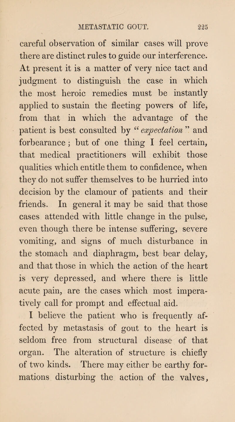 careful observation of similar cases will prove there are distinct rules to guide our interference. At present it is a matter of very nice tact and judgment to distinguish the case in which the most heroic remedies must be instantly applied to sustain the fleeting powers of life, from that in which the advantage of the patient is best consulted by “ expectation ” and forbearance; but of one thing I feel certain, that medical practitioners will exhibit those qualities which entitle them to confidence, when they do not suffer themselves to be hurried into decision by the clamour of patients and their friends. In general it may be said that those cases attended with little change in the pulse, even though there be intense suffering, severe vomiting, and signs of much disturbance in the stomach and diaphragm, best bear delay, and that those in which the action of the heart is very depressed, and where there is little acute pain, are the cases which most impera¬ tively call for prompt and effectual aid. I believe the patient who is frequently af¬ fected by metastasis of gout to the heart is seldom free from structural disease of that organ. The alteration of structure is chiefly of two kinds. There may either be earthy for¬ mations disturbing the action of the valves.