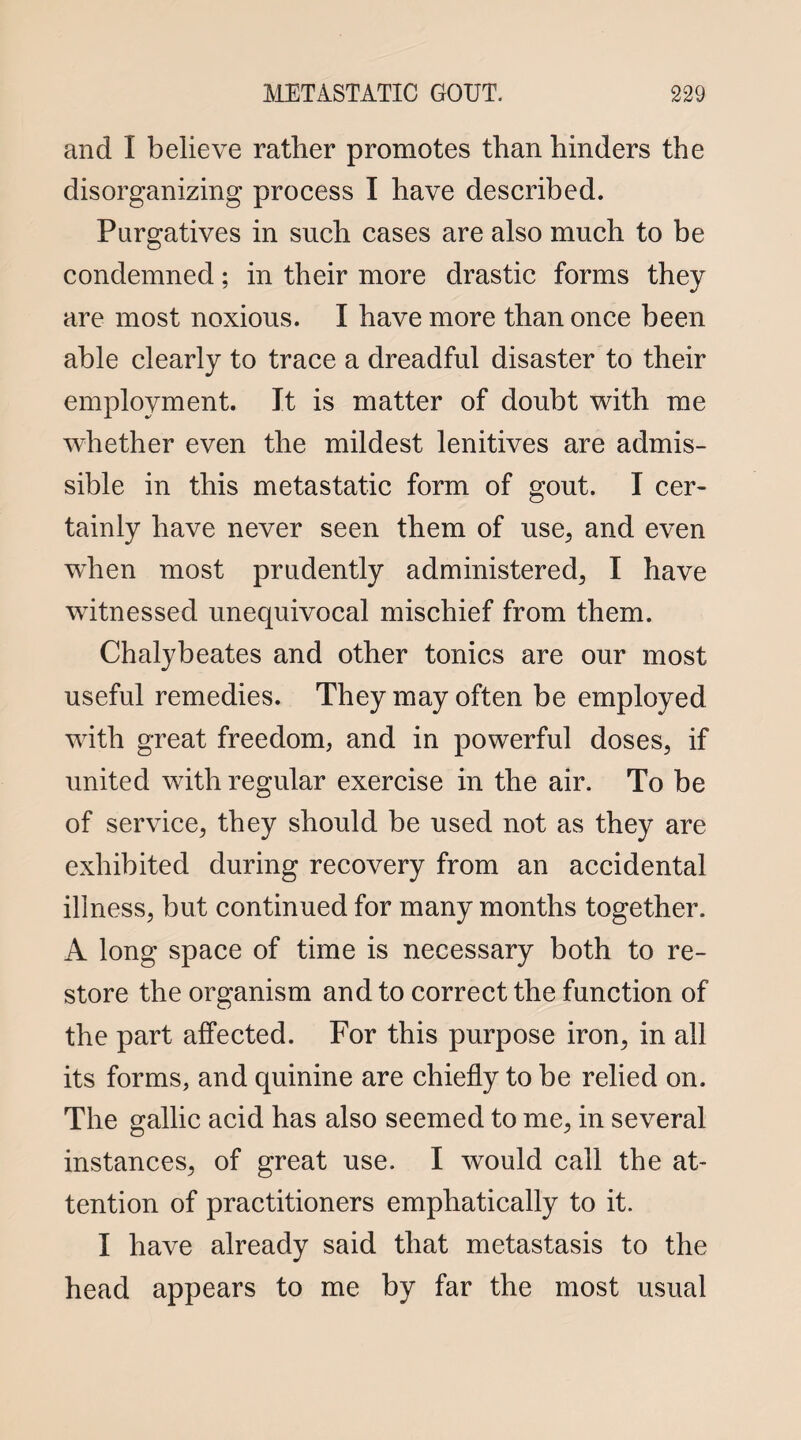 and I believe rather promotes than hinders the disorganizing process I have described. Purgatives in such cases are also much to be condemned; in their more drastic forms they are most noxious. I have more than once been able clearly to trace a dreadful disaster to their employment. It is matter of doubt with me whether even the mildest lenitives are admis¬ sible in this metastatic form of gout. I cer¬ tainly have never seen them of use, and even wdien most prudently administered, I have witnessed unequivocal mischief from them. Chalybeates and other tonics are our most useful remedies. They may often be employed with great freedom, and in powerful doses, if united with regular exercise in the air. To be of service, they should be used not as they are exhibited during recovery from an accidental illness, but continued for many months together. A long space of time is necessary both to re¬ store the organism and to correct the function of the part affected. For this purpose iron, in ail its forms, and quinine are chiefly to be relied on. The gallic acid has also seemed to me, in several instances, of great use. I would call the at¬ tention of practitioners emphatically to it. I have already said that metastasis to the head appears to me by far the most usual