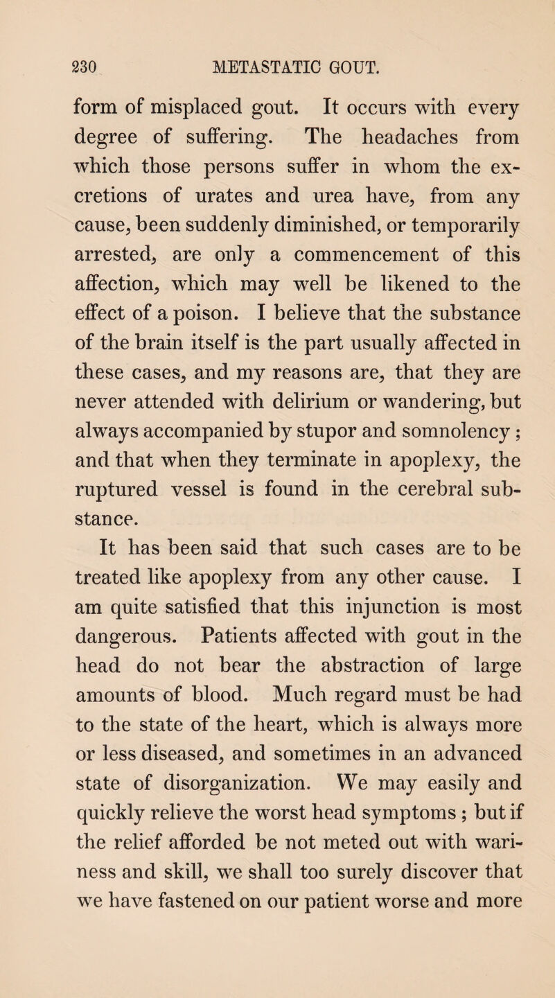 form of misplaced gout. It occurs with every degree of suffering. The headaches from which those persons suffer in whom the ex¬ cretions of urates and urea have, from any cause, been suddenly diminished, or temporarily arrested, are only a commencement of this affection, which may well be likened to the effect of a poison. I believe that the substance of the brain itself is the part usually affected in these cases, and my reasons are, that they are never attended with delirium or wandering, but always accompanied by stupor and somnolency ; and that when they terminate in apoplexy, the ruptured vessel is found in the cerebral sub¬ stance. It has been said that such cases are to be treated like apoplexy from any other cause. I am quite satisfied that this injunction is most dangerous. Patients affected with gout in the head do not bear the abstraction of large amounts of blood. Much regard must be had to the state of the heart, which is always more or less diseased, and sometimes in an advanced state of disorganization. We may easily and quickly relieve the worst head symptoms ; but if the relief afforded be not meted out with wari¬ ness and skill, we shall too surely discover that we have fastened on our patient worse and more