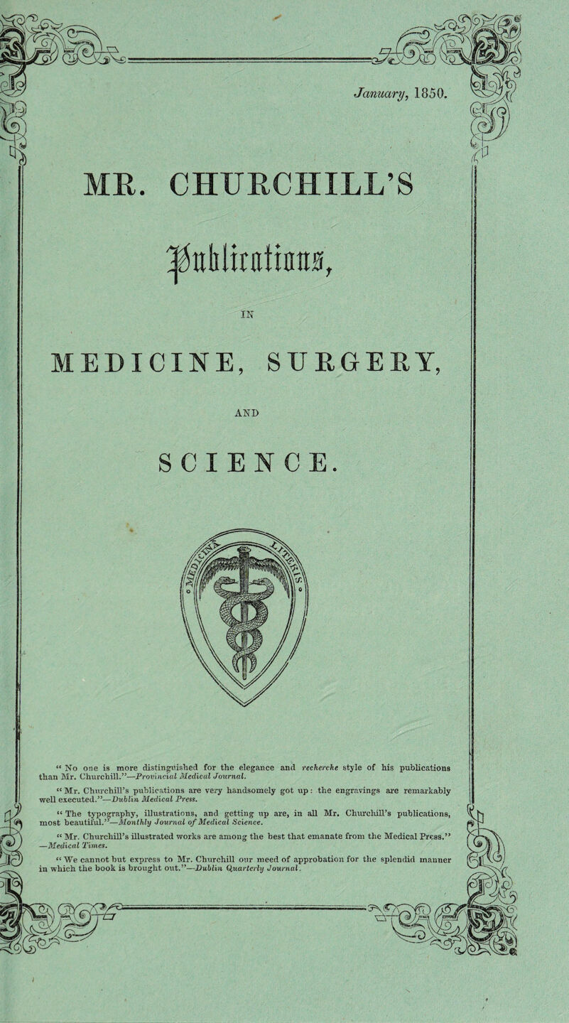 January, 1850, MR. CHURCHILL’S IN MEDICINE, SURGERY, AND SCIENCE. “ No one is more distinguished for the elegance and recherche style of his publications than Mr. Churchill.”—Provincial Medical Journal. “ Mr. Churchill’s publications are very handsomely got up: the engravings are remarkably well executed.”—Dublin Medical Press. “ The typography, illustrations, and getting up are, in all Mr. ChurcliiU’s publications, most beautiful.”—Monthly Journal of Medical Science. “ Mr. Churchill’s illustrated works are among the best that emanate from the Medical Press.” —Medical Times. “We cannot but express to Mr. Churchill our meed of approbation for the splendid manner in which the book is brought out.”—Dublin (puarlcrly Journal. • 3\<l