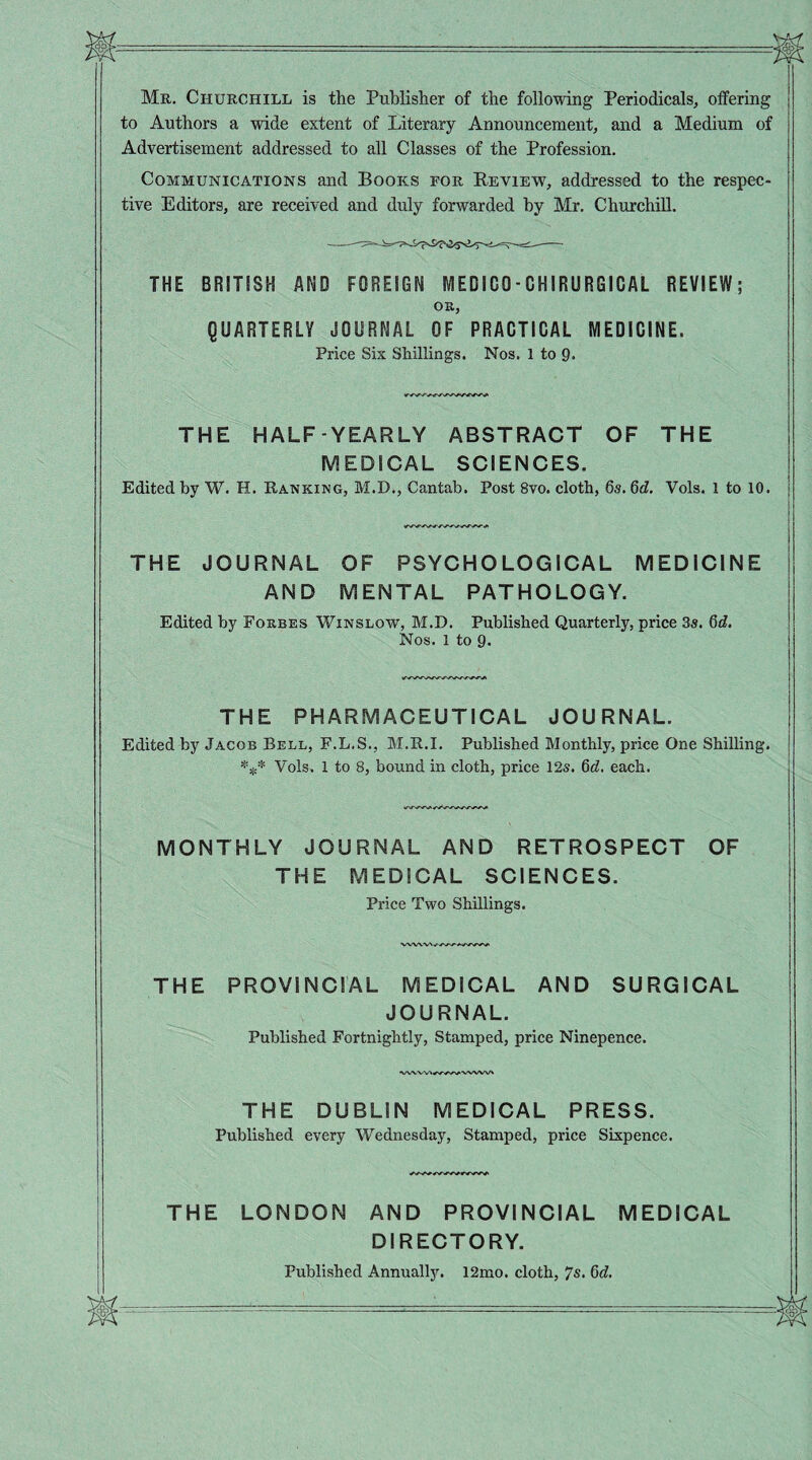 Mr. Churchill is the Publisher of the following Periodicals, offering to Authors a wide extent of Literary Announcement, and a Medium of Advertisement addressed to all Classes of the Profession. Communications and Books for Review, addressed to the respec¬ tive Editors, are received and duly forwarded by Mr. Churchill. THE BRITISH AND FOREIGN MEDICO-CHIRURGICAL REVIEW; OR, QUARTERLY JOURNAL OF PRACTICAL MEDICINE. Price Six Shillings. Nos. 1 to 9. THE HALF-YEARLY ABSTRACT OF THE MEDICAL SCIENCES. Edited by W. H. Ranking, M.D., Cantab. Post 8vo. cloth, 6s. 6d. Vols. 1 to 10. THE JOURNAL OF PSYCHOLOGICAL MEDICINE AND MENTAL PATHOLOGY. Edited by Forbes Winslow, M.D. Published Quarterly, price 3s. 6d. Nos. l to 9- THE PHARMACEUTICAL JOURNAL. Edited by Jacob Bell, F.L.S., M.R.I. Published Monthly, price One Shilling. *** Vols. 1 to 8, bound in cloth, price 12s. 6d. each. MONTHLY JOURNAL AND RETROSPECT OF THE MEDICAL SCIENCES. Price Two Shillings. VWVV\//W*WWVi THE PROVINCIAL MEDICAL AND SURGICAL JOURNAL. Published Fortnightly, Stamped, price Ninepence. THE DUBLIN MEDICAL PRESS. Published every Wednesday, Stamped, price Sixpence. THE LONDON AND PROVINCIAL MEDICAL DIRECTORY. Published Annually. 12mo. cloth, 7s. 6d.