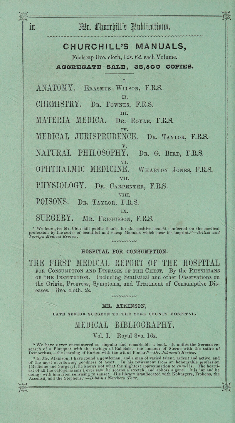 CHURCHILL’S MANUALS, Foolscap 8vo. cloth, 12s. 6c?. each Volume. AGGREGATE SALE, 3®,500 COPIES. I. ANATOMY. Erasmus Wilson, F.R.S. ii. CHEMISTRY. Dr. Fownes, F.R.S. in. MATERIA MEDICA. Dr. Royle, F.R.S. IY. MEDICAL JURISPRUDENCE. Dr. Taylor, F.R.S. NATURAL PHILOSOPHY. Dr. G. Birr, F.R.S. OPHTHALMIC MEDICINE. Wharton Jones, F.R.S. VII. PHYSIOLOGY. Dr. Carpenter, F.R.S. VIII. POISONS. Dr. Taylor, F.R.S. IX. I SURGERY. Mr. Fergusson, F.R.S. “ We here give Mr. Churchill public thanks for the positive benefit conferred on the medical profession by the series of beautiful and cheap Manuals which bear his imprint.”—British and Foreign Medical Review, HOSPITAL FOR CONSUMPTION. THE FIRST MEDICAL REPORT OF THE HOSPITAL for Consumption and Diseases op the Chest. By the Physicians op the Institution. Including Statistical and other Observations on the Origin, Progress, Symptoms, and Treatment of Consumptive Dis¬ eases. 8vo. cloth, 2s. MR. ATKINSON, LATE SENIOR SURGEON TO THE YORK COUNTY HOSPITAL. MEDICAL BIBLIOGRAPHY. Vol. I. Royal 8vo. 16s. “We have never encountered so singular and remarkable a hook. It unites the German re¬ search of a Plouquet with the ravings of Kabelais,—the humour of Sterne with the satire of Democritus,—the learning of Burton witli the wit of Pindar.”—Dr. Johnson’s Review. “ In Mr. Atkinson, I have found a gentleman, and a man of varied talent, ardent and active, and of the most overflowing goodness of heart. In his retirement from an honourable profession (Medicine and Surgery), he knows not what the slightest approximation to ennui is. The hearti¬ est of all the octogenarians I ever saw, he scorns a stretch, and abhors a gape. It is ‘up and be doing’ with him from sunrising to sunset. His library is'suffocated with Koburgers, Frobens, the Ascensii, and the Stephens.”—Dibdin’s Northern Tour.