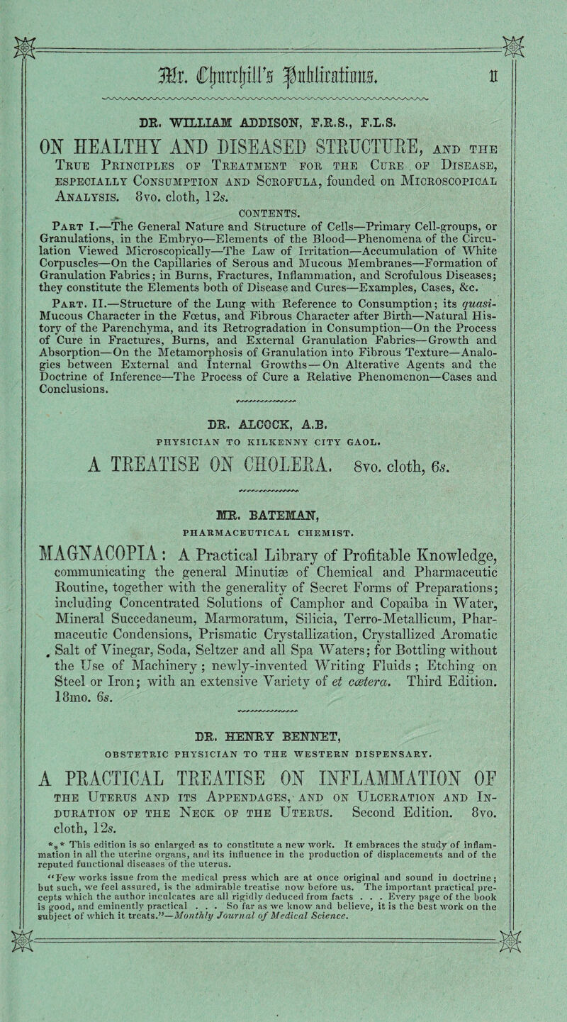 DR. WILLIAM ADDISON, E.R.S., E.L.S. ON HEALTHY AND DISEASED STEHCTHBE, and the True Principles op Treatment for the Cure of Disease, ESPECIALLY CONSUMPTION AND SCROFULA, founded Oil MICROSCOPICAL Analysis. 8vo. cloth, 12s. CONTENTS. Part I.—The General Nature and Structure of Cells—Primary Cell-groups, or Granulations, in the Embryo—Elements of the Blood—Phenomena of the Circu¬ lation Viewed Microscopically—The Law of Irritation—Accumulation of White Corpuscles—On the Capillaries of Serous and Mucous Membranes—Formation of Granulation Fabrics; in Burns, Fractures, Inflammation, and Scrofulous Diseases; they constitute the Elements both of Disease and Cures—Examples, Cases, &c. Part. II.—Structure of the Lung with Reference to Consumption; its quasi- Mucous Character in the Foetus, and Fibrous Character after Birth—Natural His¬ tory of the Parenchyma, and its Retrogradation in Consumption—On the Process of Cure in Fractures, Burns, and External Granulation Fabrics—Growth and Absorption—On the Metamorphosis of Granulation into Fibrous Texture—Analo¬ gies between External and Internal Growths — On Alterative Agents and the Doctrine of Inference—The Process of Cure a Relative Phenomenon—Cases and Conclusions. dr. alcqck:, a.b. PHYSICIAN TO KILKENNY CITY GAOL. A TEEATISE ON CHOLEEA. 8vo. cloth, 65. MR. BATEMAN, PHARMACEUTICAL chemist. MAGNACOPIA : A Practical Library of Profitable Knowledge, communicating the general Minutiae of Chemical and Pharmaceutic Routine, together with the generality of Secret Forms of Preparations; including Concentrated Solutions of Camphor and Copaiba in Water, Mineral Succedaneum, Marmoratum, Silicia, Terro-Metallicum, Phar¬ maceutic Condensions, Prismatic Crystallization, Crystallized Aromatic , Salt of Vinegar, Soda, Seltzer and all Spa Waters; for Bottling without the Use of Machinery; newly-invented Writing Fluids ; Etching on Steel or Iron; with an extensive Variety of et ccetera. Third Edition. I81110. 6s. DR. HENRY BENNET, OBSTETRIC PHYSICIAN TO THE WESTERN DISPENSARY. A PEACTICAL TEEATISE ON INFLAMMATION OF the Uterus and its Appendages, and on Ulceration and In¬ duration of the Neck of the Uterus. Second Edition. 8vo. cloth, 12s. *** This edition is so enlarged as to constitute a new work. It embraces the study of inflam¬ mation in all the uterine organs, and its influence in the production of displacements and of the reputed functional diseases of the uterus. Few works issue from the medical press which are at once original and sound in doctrine; but such, we feel assured, is the admirable treatise now before us. The important practical pre¬ cepts which the author inculcates are all rigidly deduced from facts . . . Every page of the book is good, and eminently practical ... So far as we know and believe, it is the best work on the subject of which it treats.”—Monthly Journal of Medical Science.