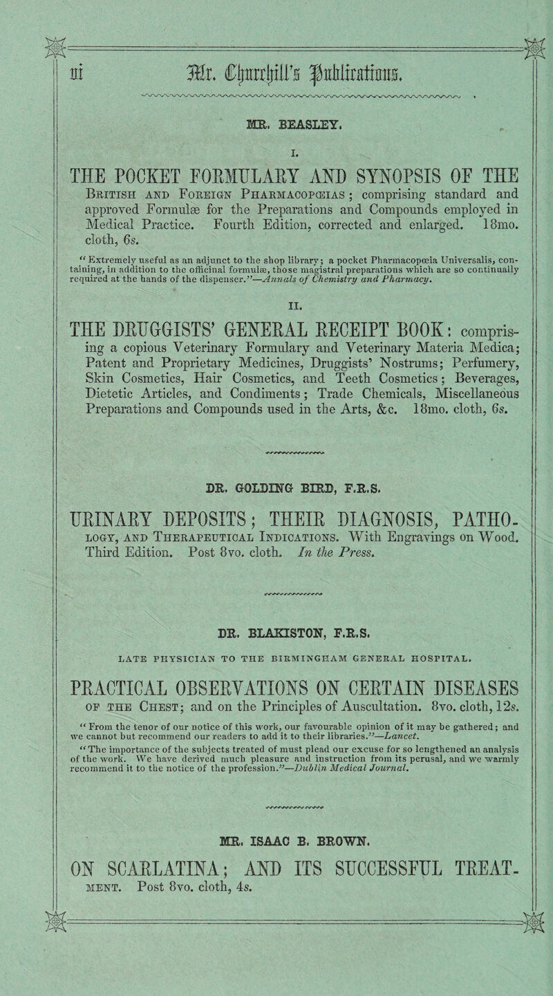 hi ®r. Cfjitrrjjiirs fiililiratimra. ME. BEASLEY. I. THE POCKET EORMBLARY AND SYNOPSIS OF THE British and Foreign Pharmacopoeias ; comprising standard and approved Formulae for the Preparations and Compounds employed in Medical Practice. Fourth Edition, corrected and enlarged. 18mo. cloth, 6s. “ Extremely useful as an adjunct to the shop library; a pocket Pharmacopoeia Universalis, con¬ taining-, in addition to the officinal formulas, those magistral preparations which are so continually required at the hands of the dispenser.”—Annals of Chemistry and Pharmacy. II. THE DRUGGISTS’ GENERAL RECEIPT BOOK: compris¬ ing a copious Veterinary Formulary and Veterinary Materia Medica; Patent and Proprietary Medicines, Druggists’ Nostrums; Perfumery, Skin Cosmetics, Hair Cosmetics, and Teeth Cosmetics; Beverages, Dietetic Articles, and Condiments; Trade Chemicals, Miscellaneous Preparations and Compounds used in the Arts, &c. 18mo. cloth, 6s. DR. GOLDING BIRD, F.R.S. HRINARY DEPOSITS; THEIR DIAGNOSIS, PATIIO- logy, and Therapeutical Indications. With Engravings on Wood. Third Edition. Post 8vo. cloth. In the Press. DR. BLAKISTON, F.R.S. LATE PHYSICIAN TO THE BIRMINGHAM GENERAL HOSPITAL. PRACTICAL OBSERVATIONS ON CERTAIN DISEASES op the Chest; and on the Principles of Auscultation. 8vo. cloth, 12s. “From the tenor of our notice of this work, our favourable opinion of it may be gathered; and we cannot but recommend our readers to add it to their libraries.”—Lancet. “The importance of the subjects treated of must plead our excuse for so lengthened an analysis of the work. We have derived much pleasure and instruction from its perusal, and we warmly recommend it to the notice of the profession.”—Dublin Medical Journal. MR. ISAAC B. BROWN. ON SCARLATINA; AND ITS SHCCESSEHL TREAT¬ MENT. Post 8vo. cloth, 4s.