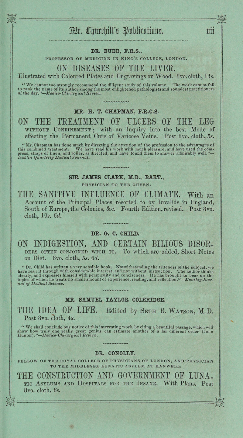 Mi CljnrrljilFs tyMimiim mi DR. BTTDD, F.R.S., PROFESSOR OF MEDICINE IN KING’S COLLEGE, LONDON. _ ON DISEASES OF THE LIYER. Illustrated with Coloured Plates and Engravings on Wood. 8vo. cloth, 14s. “ We cannot too strongly recommend tlie diligent study of this volume. The work cannot fail to rank the name of its author among the most enlightened pathologists and soundest practitioners of the day.”—Medico-Chirurgical Review. MR. H. T. CHAPMAN, F.R.C.S. ON THE TREATMENT OF ULCERS OF THE LEO without Confinement ; with an Inquiry into the best Mode of effecting the Permanent Cure of Varicose Veins. Post 8vo. cloth, 5s. “ Mr. Chapman has done much by directing the attention of the profession to the advantages of this combined treatment. We have read his work with much pleasure, and have used the com¬ press, straps of linen, and roller, as directed, and have found them to answer admirably well.”— Dublin Quarterly Medical Journal. SIR JAMES CLARK, M.D., BART., PHYSICIAN TO THE QUEEN. THE SANITIYE INFLUENCE OF CLIMATE. _ With an Account of the Principal Places resorted to by Invalids in England, South of Europe, the Colonies, &c. Fourth Edition,revised. Post 8vo. cloth, 10s. 6d. DR. G. C. CHILD. ON INDIGESTION, AND CERTAIN BILIOUS DISOR¬ DERS often conjoined with it. To which are added, Short Notes on Diet. 8vo. cloth, 5s. 6d. “ Dr. Child has written a very sensible book. Notwithstanding the triteness of the subject, we have read it through with considerable interest, and not without instruction. The author thinks clearly, and expresses himself with perspicuity and conciseness. He has brought to bear on the topics of which he treats no small amount of experience, reading, and reflection.”—Monthly Jour¬ nal of Medical Science. MR. SAMUEL TAYLOR COLERIDGE. THE IDEA OF LIFE. Edited by Seth B. Watson, M.D. Post 8vo. cloth, 4s. “ We shall conclude our notice of this interesting work, by citing a beautiful passage, which will show how truly one really great genius can estimate another of a far different order (John Hunter).”—Medico-Chirurgical Review. DR. COHOLLY, FELLOW OF THE ROYAL COLLEGE OF PHYSICIANS OF LONDON, AND PHYSICIAN TO THE MIDDLESEX LUNATIC ASYLUM AT HANWELL. THE CONSTRUCTION AND GOYERNMENT OF LUNA- tic Asylums and Hospitals for the Insane. With Plans. Post 8vo. cloth, 6s.