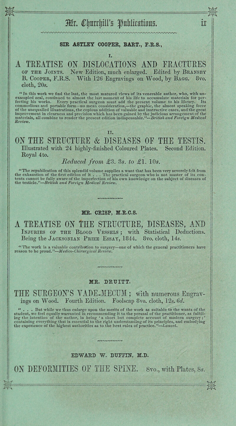 SIR ASTLEY COOPER, BART., F.R.S., I. A TEEATISE ON DISLOCATIONS AND EEACTUEES of the Joints. New Edition, much enlarged. Edited by Bransby B. Cooper, F.R.S. With 126 Engravings on Wood, by Bagg. 8vo. cloth, 20s. “ In this work we find the last, the most matured views of its venerable author, who, with un¬ exampled zeal, continued to almost the last moment of his life to accumulate materials for per¬ fecting- his works. Every practical surgeon must add the present volume to his library. Its commodious and portable form—no mean consideration,—the graphic, the almost speaking force of the unequalled illustrations, the copious addition of valuable and instructive cases, and the great improvement in clearness and precision which has been gained by the judicious arrangement of the materials, all combine to render the present edition indispensable.”—British and Foreign Medical Review. II. ON THE STETJCTUEE & DISEASES OF THE TESTIS. Illustrated with 24 highly-finished Coloured Plates. Second Edition. Royal 4 to. Reduced from £’3. 3s. to £1. 10s. “The republication of this splendid volume supplies a want that has been very severely felt from the exhaustion of the first edition of it . . . The practical surgeon who is not master of its con¬ tents cannot be fully aware of the imperfection of his own knowledge on the subject of diseases of the testicle.”—British and Foreign Medical Review. MR. CRISP, M.R.C.S. A TEEATISE ON THE STETJCTUEE, DISEASES, AND Injuries of the Blood Vessels ; with Statistical Deductions. Being the Jacksonian Prize Essay, 1844. 8vo. cloth, 14s. “ The work is a valuable contribution to surgery—one of which the general practitioners have reason to be proudMedico-Chirurgical Review. MR. BRTJITT. THE SURGEON’S VADE-MECUM; with, numerous Engrav¬ ings on Wood. Fourth Edition. Foolscap 8vo. cloth, 12s. 6d. “ . . . But while we thus enlarge upon the merits of the work as suitable to the wants of the student, we feel equally warranted in recommending it to the perusal of the practitioner, as fulfill¬ ing the intention of the author, in being ‘a short but complete account of modern surgery;’ containing everything that is essential to the right understanding of its principles, and embodying the experience of the highest authorities as to the best rules of practice.”—Lancet. EDWARD W. DTJFFIN, M.D. ON DEFOEMITIES OE THE SPINE. 8vo., with Plates, 8s.