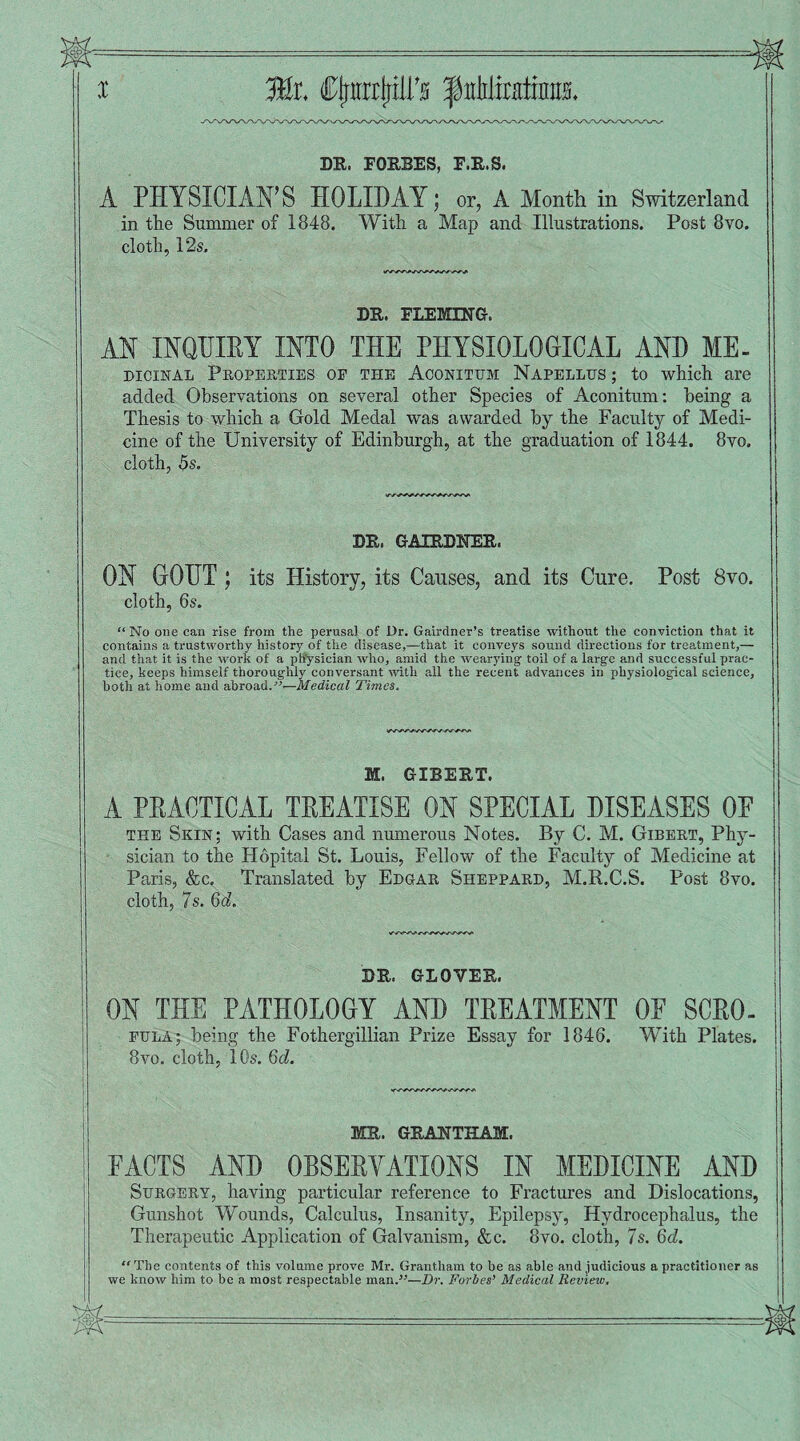 I Mt. ClrmP’s f iihliraitim DR. FORBES, F.R.S. A PHYSICIAN’S HOLIDAY; or, A Month in Switzerland in the Summer of 1848. With a Map and Illustrations. Post 8vo. cloth, 12s, DR. FLEMING. AN INQUIRY INTO THE PHYSIOLOGICAL AND ME. dicjinal Properties op the Aconitum Napellus ; to which are added Observations on several other Species of Aconitum: being a Thesis to which a Gold Medal was awarded by the Faculty of Medi¬ cine of the University of Edinburgh, at the graduation of 1844. 8vo. cloth, 5s. DR. GAIRDNER, ON GOUT; its History, its Causes, and its Cure. Post 8vo. cloth, 6s. “No one can rise from the perusal of Dr. Gairdner’s treatise without the conviction that it contains a trustworthy history of the disease,—that it conveys sound directions for treatment,— and that it is the work of a physician who, amid the wearying toil of a large and successful prac¬ tice, keeps himself thoroughly conversant until all the recent advances in physiological science, both at home and abroad.”—Medical Times. M. GIBERT. A PRACTICAL TREATISE ON SPECIAL DISEASES OE the Skin; with Cases and numerous Notes. By C. M. Gibert, Phy¬ sician to the Hopital St. Louis, Fellow of the Faculty of Medicine at Paris, &c. Translated by Edgar Sheppard, M.R.C.S. Post 8vo. cloth, 7s. 6d. DR. GLOVER. ON THE PATHOLOGY AND TREATMENT OF SCRO. eula; being the Fothergillian Prize Essay for 1846. With Plates. 8vo. cloth, 10s. 6d. MR. GRANTHAM. FACTS AND OBSERVATIONS IN MEDICINE AND Surgery, having particular reference to Fractures and Dislocations, Gunshot Wounds, Calculus, Insanity, Epilepsy, Hydrocephalus, the Therapeutic Application of Galvanism, &e. 8vo. cloth, 7s. 6d. “The contents of this volume prove Mr. Grantham to be as able and judicious a practitioner as we know him to be a most respectable man.5'—Dr. Forbes’ Medical Review,