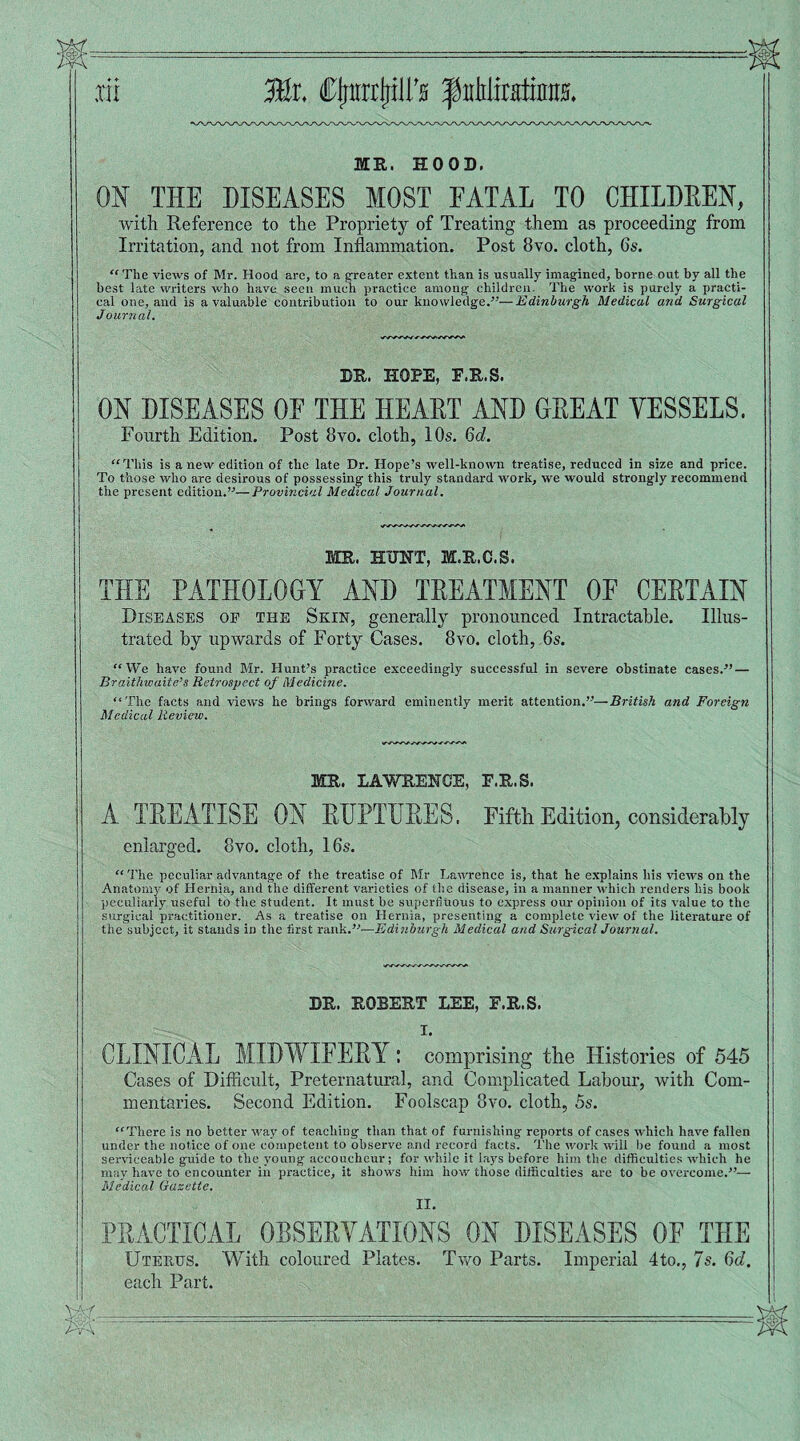 ,rii Ml Cjjttrtpi’0 f uhlitatinns. ME. HOOD. ON THE DISEASES MOST FATAL TO CHILDREN, with Reference to the Propriety of Treating them as proceeding from Irritation, and not from Inflammation. Post 8vo. cloth, 6s. “ The views of Mr. Hood are, to a greater extent than is usually imagined, borne out by all the best late writers who have seen much practice among children. The work is purely a practi¬ cal one, and is a valuable contribution to our knowledge.”—Edinburgh Medical and Surgical Journal. DR. HOPE, F.E.S. ON DISEASES OF THE HEART AND GREAT VESSELS. Fourth Edition. Post 8vo. cloth, 10s. 6d. “ This is anew edition of the late Dr. Hope’s well-known treatise, reduced in size and price. To those who are desirous of possessing this truly standard work, we would strongly recommend the present edition.”—Provincial Medical Journal. ME. HUNT, M.E.C.S. THE PATHOLOGY AND TREATMENT OF CERTAIN Diseases of the Skin, generally pronounced Intractable. Illus¬ trated by upwards of Forty Cases. 8vo. cloth, 6s. “We have found Mr. Hunt’s practice exceedingly successful in severe obstinate cases.” — Braithwaite’s Retrospect of Medicine. “The facts and views he brings forward eminently merit attention.”—British and Foreign Medical Review. ME. LAWRENCE, E.E.S. A TREATISE ON RUPTURES. Fifth Edition, considerably enlarged. 8vo. cloth, 16s. “ The peculiar advantage of the treatise of Mr Lawrence is, that he explains his views on the Anatomy of Hernia, and the different varieties of the disease, in a manner which renders his book peculiarly useful to the student. It must be superfluous to express our opinion of its value to the surgical practitioner. As a treatise on Hernia, presenting a complete view of the literature of the subject, it stands in the first rank.”—Edinburgh Medical and Surgical Journal. DE. EOBEET LEE, F.E.S. I. CLINICAL MIDWIFERY: comprising the Histories of 545 Cases of Difficult, Preternatural, and Complicated Labour, with Com¬ mentaries. Second Edition. Foolscap 3vo. cloth, 5s. “There is no better way of teaching than that of furnishing reports of cases which have fallen under the notice of one competent to observe and record facts. The work will be found a most serviceable guide to the young accoucheur; for while it lays before him the difficulties which he may have to encounter in practice, it shows him how those difficulties are to be overcome.”— Medical Gazette. II. PRACTICAL OBSERVATIONS ON DISEASES OF THE Uterus. With coloured Plates. Two Parts. Imperial 4to., 7s. 6d. each Part.