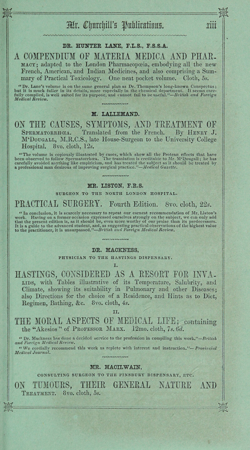 Mx. CfnirrljiU's f nMirsiinm liii DR. HUNTER LANE, E.L.S., E.S.S.A. A COMPENDIUM OE MATERIA MEDIC A AND PHAR- macy; adapted to the London Pharmacopoeia, embodying all the new French, American, and Indian Medicines, and also comprising a Sum¬ mary of Practical Toxicology. One neat pocket volume. Cloth, 5s. “ Dr. Lane’s volume is on the same general plan as Dr. Thompson’s long-known Conspectus; but it is much fuller in its details, more especially in the chemical department. It seems care¬ fully compiled, is well suited for its purpose, and cannot fail to be useful.”—British and Foreign Medical Review. M. LALLEMAND. ON THE CAUSES, SYMPTOMS, AND TREATMENT OE Spermatorrhoea. Translated from the French. By Henry J. M‘Dougall, M.R.C.S., late House-Surgeon to the University College Hospital. 8vo. cloth, 12s. “The volume is copiously illustrated by cases, which show all the Protean effects that have been observed to follow Spermatorrhoea. The translation is creditable to Mr. M'Dougall; he has carefully avoided anything like empiricism, and has treated the subject as it should be treated by a professional man desirous of improving surgical practice.”—Medical Gazette. MR. LISTON, F.R.S. SURGEON TO THE NORTH LONDON HOSPITAL. PRACTICAL SURGERY. Fourth Edition. 8vo. cloth, 22s. “ In conclusion, it is scarcely necessary to repeat our earnest recommendation of Mr. Liston’s work. Having on a former occasion expressed ourselves strongly on the subject, we can only add that the present edition is, as it should be, even more worthy of our praise than its predecessors. It is a guide to the advanced student, and, as srrggesting practical observations of the highest value to the practitioner, it is unsurpassed.”—British and Foreign Medical Review. DR. MACKNESS, PHYSICIAN TO THE HASTINGS DISPENSARY. I. HASTINGS, CONSIDERED AS A RESORT FOR INYA- lids, with Tables illustrative of its Temperature, Salubrity, and Climate, showing its suitability in Pulmonary and other Diseases; alsp Directions for the choice of a Residence, and Hints as to Diet, Regimen, Bathing, &c. 8vo. cloth, 4s. II. THE MORAL ASPECTS OF MEDICAL LIFE; containing the “Akesios ” of Professor Marx. 12mo. cloth, 7s. 6d. “ Dr. Mackness has done a decided service to the profession in compiling this work.”—British and Foreign Medical Review. “We cordially recommend this work as replete with interest and instruction.”—Provincial Medical Journal. MR. MACILWAIN, CONSULTING SURGEON TO THE FINSBURY DISPENSARY, ETC, ON TUMOURS, THEIR GENERAL NATURE AND Treatment. 8vo. cloth, 5s.