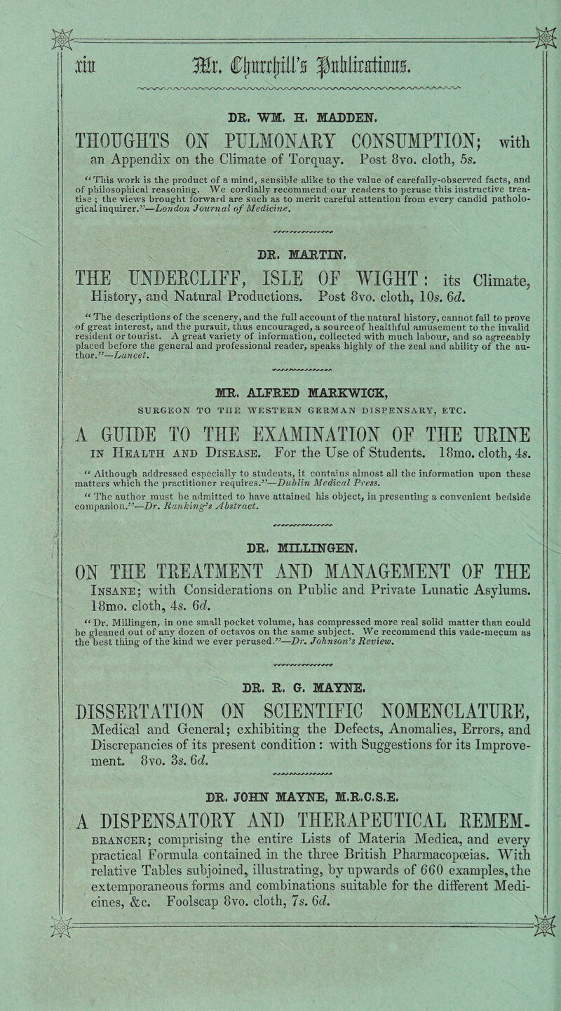 .tin ffir. CtfirotriU's f utliratinra. DR. WI, H. MADDEN. THOUGHTS ON PULMONARY CONSUMPTION; with an Appendix on the Climate of Torquay. Post 8vo. cloth, 5s. “This work is the product of a mind, sensible alike to the value of carefully-observed facts, and of philosophical reasoning. We cordially recommend our readers to peruse this instructive trea¬ tise ; the views brought forward are such as to merit careful attention from every candid patholo¬ gical inquirer.”—London Journal of Medicine. DR. MARTIN. THE UNDERCLIFF, ISLE OF WIGHT: its Climate, History, and Natural Productions. Post 8vo. cloth, 10s. 6d. “ The descriptions of the scenery, and the full account of the natural history, cannot fail to prove of great interest, and the pursuit, thus encouraged, a source of healthful amusement to the invalid resident or tourist. A great variety of information, collected with much labour, and so agreeably placed before the general and professional reader, speaks highly of the zeal and ability of the au¬ thor.”—Lancet. MR. ALFRED MARKWXCK, SURGEON TO THE WESTERN GERMAN DISPENSARY, ETC. A GUIDE TO THE EXAMINATION OF THE URINE in Health and Disease. For the Use of Students. 18mo. cloth, 4s. “ Although addressed especially to students, it contains almost all the information upon these matters which the practitioner requires.”—Dublin Medical Press. “ The author must he admitted to have attained his object, in presenting a convenient bedside companion.'-’—Dr. Banking’s Abstract. DR. MILLXNGEN, ON THE TREATMENT AND MANAGEMENT 0E THE Insane; with Considerations on Public and Private Lunatic Asylums. 18mo. cloth, 4s. 6d. “ Dr. Millingen, in one small pocket volume, has compressed more real solid matter than could be gleaned out of any dozen of octavos on the same subject. We recommend this vade-mecum as the best thing of the kind we ever perused.-”—Dr. Johnson’s Review. DR. R. G. MAYNE. DISSERTATION ON SCIENTIFIC NOMENCLATURE, Medical and General; exhibiting the Defects, Anomalies, Errors, and Discrepancies of its present condition: with Suggestions for its Improve¬ ment. 8 vo. 3s. 6d. DR. JOHN MAYNE, M.R.C.S.E. A DISPENSATORY AND THERAPEUTICAL REMEM. brancer; comprising the entire Lists of Materia Medica, and every practical Formula contained in the three British Pharmacopoeias. With relative Tables subjoined, illustrating, by upwards of 660 examples, the extemporaneous forms and combinations suitable for the different Medi¬