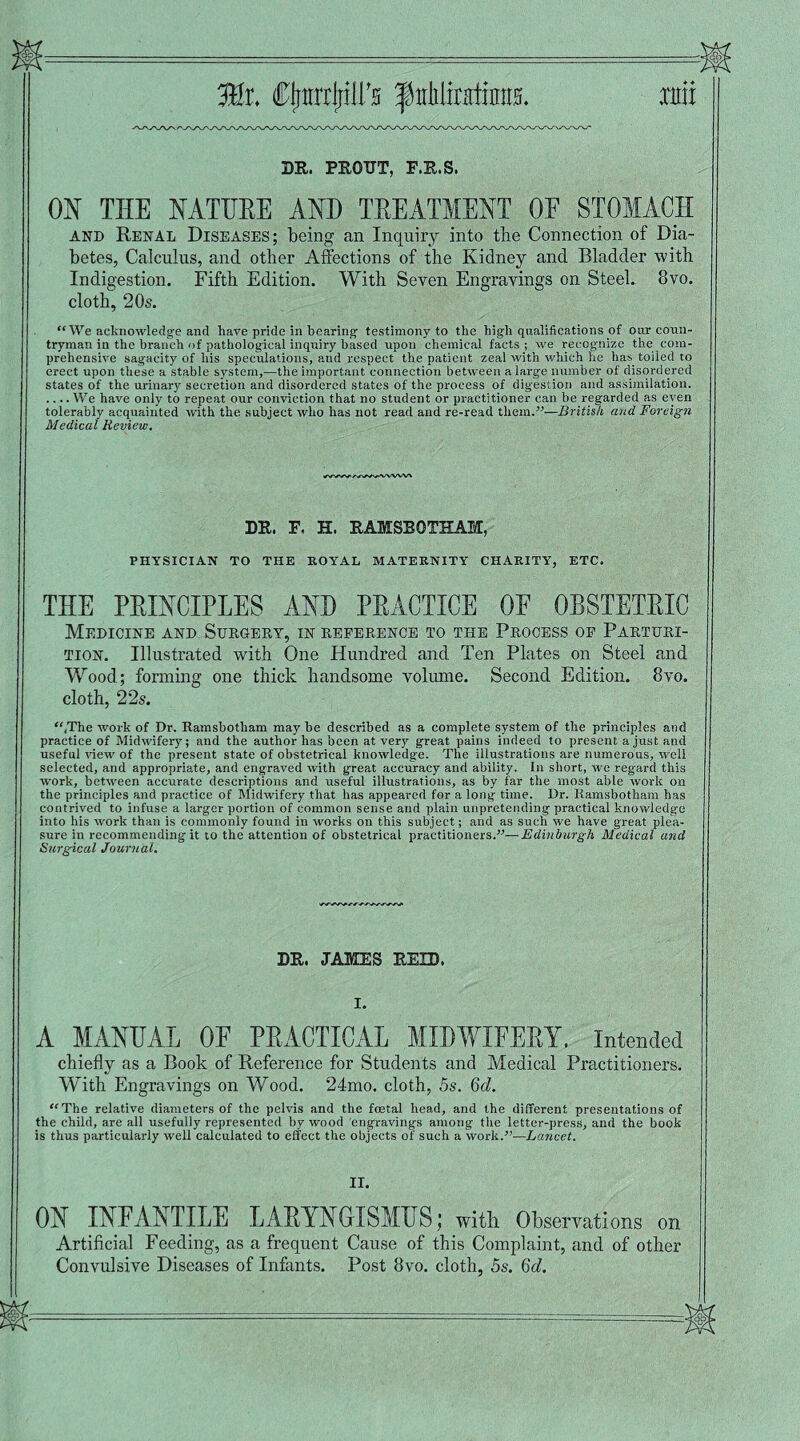 J&t CjiirrrjiiliY ^Minimi XHII DR. PROTJT, F.R.S. ON THE NATURE AND TREATMENT OF STOMACH and Renal Diseases; being an Inquiry into the Connection of Dia¬ betes, Calculus, and other Affections of the Kidney and Bladder with Indigestion. Fifth Edition. With Seven Engravings on Steel. 8vo. cloth, 20s. “We acknowledge and have pride in bearing testimony to the high qualifications of our coun¬ tryman in the branch of pathological inquiry based upon chemical facts ; we recognize the com¬ prehensive sagacity of his speculations, and respect the patient zeal with which he has toiled to erect upon these a stable system,—the important connection between a large number of disordered states of the urinary secretion and disordered states of the process of digestion and assimilation. .... We have only to repeat our conviction that no student or practitioner can be regarded as even tolerably acquainted with the subject who has not read and re-read them.—British and Foreign Medical Review. DR. F, H. RAMSBOTHAM, PHYSICIAN TO THE ROYAL MATERNITY CHARITY, ETC. THE PRINCIPLES AND PRACTICE OF OBSTETRIC Medicine and Surgery, in reference to the Process op Parturi¬ tion. Illustrated with One Hundred and Ten Plates on Steel and Wood; forming one thick handsome volume. Second Edition. 8vo. cloth, 22s. “/The work of Dr. Ramsbotliam may be described as a complete system of the principles and practice of Midwifery; and the author has been at very great pains indeed to present a just and useful view of the present state of obstetrical knowledge. The illustrations are numerous, well selected, and appropriate, and engraved with great accuracy and ability. In short, we regard this work, between accurate descriptions and useful illustrations, as by far the most able work on the principles and practice of Midwifery that has appeared for a long time. Dr. Iiamsbotham has contrived to infuse a larger portion of common sense and plain unpretending practical knowledge into his work than is commonly found in works on this subject; and as such we have great plea¬ sure in recommending it to the attention of obstetrical practitioners.—Edinburgh Medical and Surgical Journal. DR. JAMES REID. 1. A MANUAL OF PRACTICAL MIDWIFERY. Intended chiefly as a Book of Reference for Students and Medical Practitioners. With Engravings on Wood. 24mo. cloth, 5s. Gel. “The relative diameters of the pelvis and the foetal head, and the different presentations of the child, are all usefully represented by wood engravings among the letter-press, and the book is thus particularly well calculated to effect the objects of such a work.”—Lancet. II. ON INFANTILE LARYNGISMUS; with. Observations on Artificial Feeding, as a frequent Cause of this Complaint, and of other Convulsive Diseases of Infants. Post 8vo. cloth, 5s. 6d.