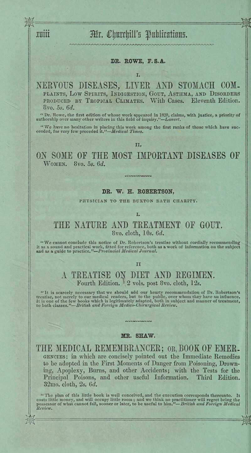 win Mi. Cjmrrjjill’H Jpirblratiinrs. DR. ROWE, E.S.A. I. NERVOUS DISEASES, LIVER AND STOMACH COM- plaints, Low Spirits, Indigestion, Gout, Asthma, and Disorders produced by Tropical Climates. With Cases. Eleventh Edition. 8vo. 5s. 6d. “ Dr. Rowe, the first edition of whose work appeared in 1820, claims, with justice, a priority of authorship over many other writers in this field of inquiry.”—Lancet. “We have no hesitation in placing this work among the first ranks of those which have suc¬ ceeded, for very few preceded it.”—Medical Times. II. ON SOME OF THE MOST IMPORTANT DISEASES 0E Women. 8vo. 5s. 6d. DR. W. H. ROBERTSON, PHYSICIAN TO THE BUXTON BATH CHARITY. I. THE NATURE AND TREATMENT 0E GOUT. 8vo. cloth, 10s. Qd. “ We cannot conclude this notice of Dr. Robertson’s treatise without cordially recommending it as a sound and practical work, fitted for reference, both as a work of information on the subject and as a guide to practice.”—Provincial Medical Journal. II A TREATISE ON DIET AND REGIMEN. Fourth Edition. 2 vols. post 8vo. cloth, 12s.  It is scarcely necessary that we should add our hearty recommendation of Dr. Robertson’s treatise, not merely to our medical readers, hut to the public, over whom they have an influence. It is one of the few hooks which is legitimately adapted, both in subject and manner of treatment, to both classes.”—British and Foreign Medico-Chirurgical Review. MR. SHAW. THE MEDICAL REMEMBRANCER; or,BOOK OF EMER. Gencies: in which are concisely pointed out the Immediate Remedies to be adopted in the First Moments of Danger from Poisoning, Drown¬ ing, Apoplexy, Burns, and other Accidents; with the Tests for the Principal Poisons, and other useful Information. Third Edition. 32mo. cloth, 2s. 6d. “The plan of this little book is well conceived, and the execution corresponds thereunto. It costs little money, and will occupy little room ; and we think no practitioner will regret being the possessor of what cannot fail, sooner or later, to he useful to him.”—British and Foreign Medical Review.