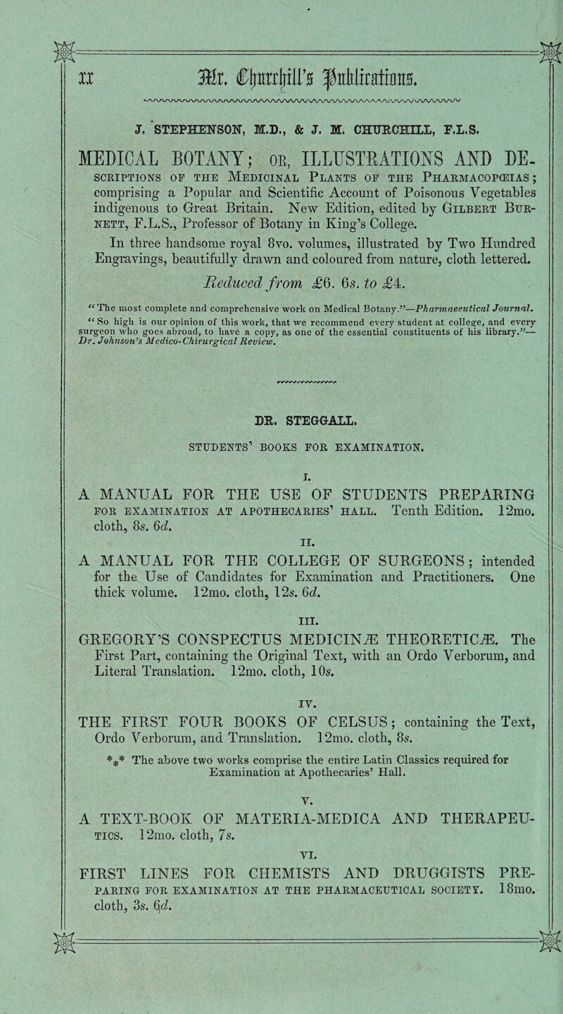 J. STEPHENSON, M.D., & J. M. CHURCHILL, F.L.S. MEDICAL BOTANY; or, ILLUSTRATIONS AND DE¬ SCRIPTIONS OP THE MEDICINAL PLANTS OP THE PHARMACOPCEIAS ; comprising a Popular and Scientific Account of Poisonous Vegetables indigenous to Great Britain. New Edition, edited by Gilbert Bur¬ nett, F.L.S., Professor of Botany in King’s College. In three handsome royal 8vo. volumes, illustrated by Two Hundred Engravings, beautifully drawn and coloured from nature, cloth lettered. Reduced from £'6. 6s. to £4. “ The most complete and comprehensive work on Medical Botany.”—Pharmaceutical Journal. “ So high is our opinion of this work, that we recommend every student at colleare, and every surgeon who goes abroad, to have a copy, as one of the essential constituents of his library.”— Dr. Johnson’s Medico-Chirurgical Review. DR. STEGGALL. STUDENTS’ BOOKS FOR EXAMINATION. A MANUAL FOR THE USE OF STUDENTS PREPARING for examination at apotheoaries’ hall. Tenth Edition. 12mo. cloth, 85. 6d. II. A MANUAL FOR THE COLLEGE OF SURGEONS; intended for the Use of Candidates for Examination and Practitioners. One thick volume. 12mo. cloth, 12s. 6d. III. GREGORY’S CONSPECTUS MEDICINE THEORETICS. The First Part, containing the Original Text, with an Ordo Verborum, and Literal Translation. 12mo. cloth, 10s. iv. THE FIRST FOUR BOOKS OF CELSUS; containing the Text, Ordo Verborum, and Translation. 12mo. cloth, 8s. *** The above two works comprise the entire Latin Classics required for Examination at Apothecaries’ Hall. V. A TEXT-BOOK OF MATERIA-MEDICA AND THERAPEU¬ TICS. 12mo. cloth, 7s. VI. FIRST LINES FOR CHEMISTS AND DRUGGISTS PRE¬ PARING FOR EXAMINATION AT THE PHARMACEUTICAL SOCIETY. 18lU0. cloth, 3s. 6,<i.