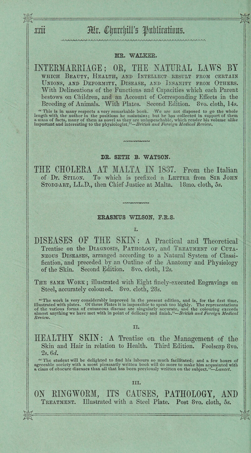 •~t\.■rv.'vr\/^y-\.r\ f\-''v.'x /\rv/xrxr\ r\s\ /\/\r\/\/\/\ /\s\.r\f'^s\/\SK/^f\/\/'.r\/\s\/\/'\f' s\r\s<.J\s\ f\ /\y\s' /\r\/\ MR. WALKER. INTERMARRIAGE; 01, THE NATURAL LAWS BY which Beauty, Health, and Intellect result from certain Unions, and Deformity, Disease, and Insanity from Others. With Delineations of the Functions and Capacities which each Parent bestows on Children, and an Account of Corresponding Effects in the Breeding of Animals. With Plates. Second Edition. 8vo. cloth, 14s. “This is in many respects a very remarkable book. We are not disposed to go the whole length with the author in the positions he maintains; but he hp.s collected in support of them a mass of facts, many of them as novel as they are unimpeachable, which render his volume alike important and interesting to the physiologist/'—British and Foreign Medical Review. DR. SETH B, WATSON. THE CHOLERA AT MALTA IN 1837. From the Italian of Dr. Stilon. To which is prefixed a Letter from Sir John Stoddart, LL.D., then Chief Justice at Malta. 18ino. cloth, 5s. ERASMUS WILSON, F.R.S. I. DISEASES OF THE SKIN: A Practical and Theoretical Treatise on the Diagnosis, Pathology, and Treatment of Cuta¬ neous Diseases, arranged according to a Natural System of Classi¬ fication, and preceded by an Outline of the Anatomy and Physiology of the Skin. Second Edition. 8vo. cloth, 12s. The same Work; illustrated with Eight finely-executed Engravings on Steel, accurately coloured. 8vo. cloth, 28s. “The work is very considerably improved in the present edition, and is, for the first time, illustrated with plates. Of these Plates it is impossible to speak too highly. The representations of the various forms of cutaneous disease are singularly accurate, and the colouring exceeds almost anything we have met with in point of delicacy and finish.—British and Foreign Medical Review. II. HEALTHY SKIN: A Treatise on the Management of the Skin and Hair in relation to Health. Third Edition. Foolscap 8vo. 2s. Qd. “The student will be delighted to find his labours so much facilitated; and a few hours of agreeable society with a most pleasantly written book will do more to make him acquainted with a class of obscure diseases than all that has been previously written on the subject.—Lancet. III. ON RINGWORM, ITS CAUSES, PATHOLOGY, AND Treatment. Illustrated with a Steel Plate. Post 8vo. cloth, 5s.