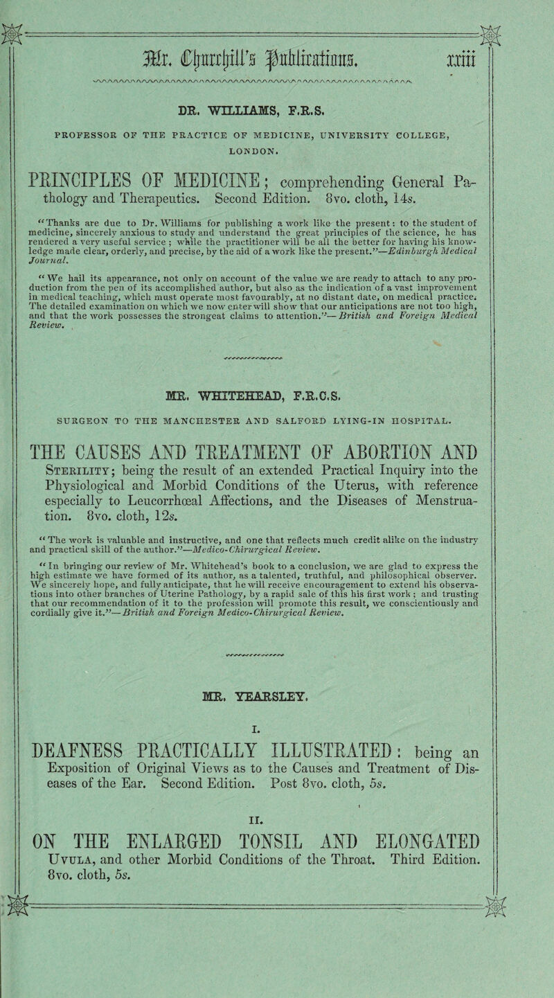 ^r'V'JA_/\./-\/\/\ /\/^j\yyr\s\f\r\s\/\/-\/\/\/\/\/^y\rK/\/\s\/^r\f's\s\s\s\ /\ aa/\aaa/'/\ a/\ a.a/\/> aa/'aa xxra DR. WILLIAMS, E.R.S. PROFESSOR OF THE PRACTICE OF MEDICINE, UNIVERSITY COLLEGE, LONDON. PRINCIPLES OF MEDICINE; comprehending General Pa¬ thology and Therapeutics. Second Edition. 8vo. cloth, 14s. “ Thanks are due to Dr. Williams for publishing a work like the present: to the student of medicine, sincerely anxious to study and understand the great principles of the science, he has rendered a very useful service ; -while the practitioner will be all the better for having his know¬ ledge made clear, orderly, and precise, by the aid of a work like the present.”—Edinburgh Medical Journal. “We hail its appearance, not only on account of the value we are ready to attach to any pro¬ duction from the pen of its accomplished author, but also as the indication of a vast improvement in medical teaching, which must operate most favourably, at no distant date, on medical practice: The detailed examination on which we now enter will show that our anticipations are not too high, and that the work possesses the strongeat claims to attention.”— British and Foreign Medical Review. MR. WHITEHEAD, F.R.C.S. SURGEON TO THE MANCHESTER AND SALFORD LYING-IN HOSPITAL. THE CAUSES AND TREATMENT OF ABORTION AND Sterility; being the result of an extended Practical Inquiry into the Physiological and Morbid Conditions of the Uterus, with reference especially to Leucorrhosal Affections, and the Diseases of Menstrua¬ tion. 8vo. cloth, 12s. “ The work is valuable and instructive, and one that reflects much credit alike on the industry and practical skill of the author.”—Medico-Chirurgical Review. “ In bringing our review of Mr. Whitehead’s book to a conclusion, we are glad to express the high estimate we have formed of its author, as a talented, truthful, and philosophical observer. We sincerely hope, and fully anticipate, that he will receive encouragement to extend his observa¬ tions into other branches of Uterine Pathology, by a rapid sale of this his first work ; and trusting that our recommendation of it to the profession will promote this result, we conscientiously and cordially give it.”—British and Foreign Medico-Chirurgical Review. MR. YEARSLEY. I. DEAFNESS PRACTICALLY ILLUSTRATED: being an Exposition of Original Views as to the Causes and Treatment of Dis¬ eases of the Ear. Second Edition. Post 8vo. cloth, 5s. II. ON THE ENLARGED TONSIL AND ELONGATED Uvula, and other Morbid Conditions of the Throat. Third Edition. 8vo. cloth, 5s.