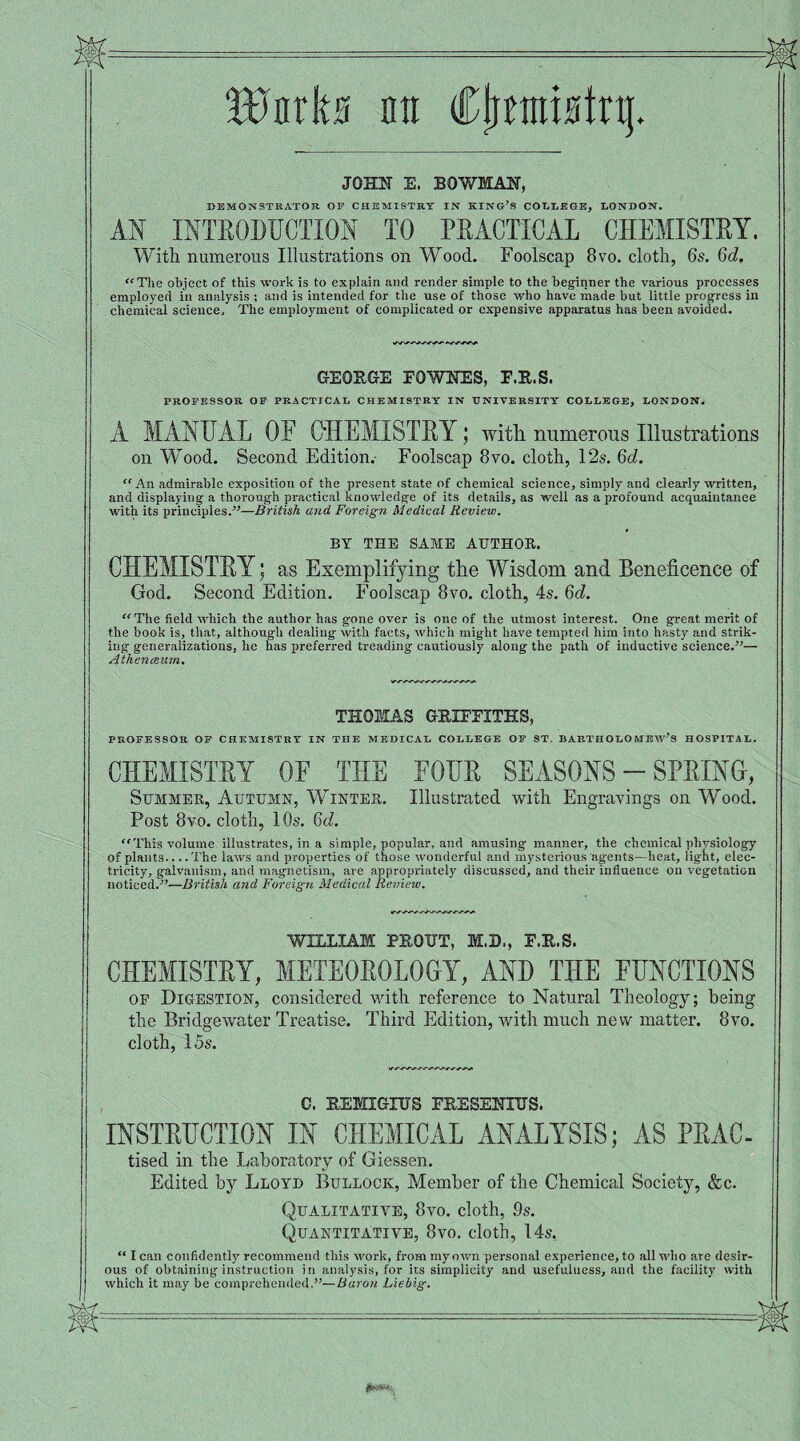 Wnrka ntt Cpmtstq. JOHN E. BOWMAN, DEMONSTRATOR OP CHEMISTRY IN KING’S COLLEGE, LONDON. AN INTRODUCTION TO PRACTICAL CHEMISTRY. With numerous Illustrations on Wood. Foolscap 8vo. cloth, 6s. 6d. “The object of this work is to explain and render simple to the beginner the various processes employed in analysis ; and is intended for the use of those who have made but little progress in chemical science. The employment of complicated or expensive apparatus has been avoided. GEORGE FOWNES, F.R.S. PROFESSOR OF PRACTICAL CHEMISTRY IN UNIVERSITY COLLEGE, LONDON. A MANUAL OE CHEMISTRY; with numerous Illustrations on Wood. Second Edition.- Foolscap 8vo. cloth, 12s. 6d. “ An admirable exposition of the present state of chemical science, simply and clearly written, and displaying a thorough practical knowledge of its details, as well as a profound acquaintance with its principles.”—British and Foreign Medical Review. BY THE SAME AUTHOR. CHEMISTRY; as Exemplifying the Wisdom and Beneficence of God. Second Edition. Foolscap 8vo. cloth, 4s. 6d. “The field which the author has gone over is one of the utmost interest. One great merit of the book is, that, although dealing with facts, which might have tempted him into hasty and strik¬ ing generalizations, he has preferred treading cautiously along the path of inductive science.”— Atheneeum. THOMAS GRIFFITHS, PROFESSOR OF CHEMISTRY IN THE MEDICAL COLLEGE OF ST. BARTHOLOMEW’S HOSPITAL. CHEMISTRY OF THE FOUR SEASONS - SPRING, Summer, Autumn, Winter. Illustrated with Engravings on Wood. Post 8vo. cloth, 10s. 6d. “This volume illustrates, in a simple, popular, and amusing manner, the chemical physiology of plants.. ..The laws and properties of those wonderful and mysterious agents—heat, light, elec¬ tricity, galvanism, and magnetism, are appropriately discussed, and their influence on vegetation noticed.”—British and Foreign Medical Review. WILLIAM PROTJT, M.D., F.R.S. CHEMISTRY, METEOROLOGY, AND THE FUNCTIONS of Digestion, considered with reference to Natural Theology; being the Bridgewater Treatise. Third Edition, with much new matter. 8vo. cloth, 15s. C. REMIGXTJS FRESENXBS. INSTRUCTION IN CHEMICAL ANALYSIS; AS PRAC- tised in the Laboratory of Giessen. Edited by Lloyd Bullock, Member of the Chemical Society, &c. Qualitative, 8vo. cloth, 9s. Quantitative, 8vo. cloth, 14s. “ I can confidently recommend this work, from my own personal experience, to all who are desir¬ ous of obtaining instruction in analysis, for its simplicity and usefulness, and the facility with which it may be comprehended.”— Baron Liebig.