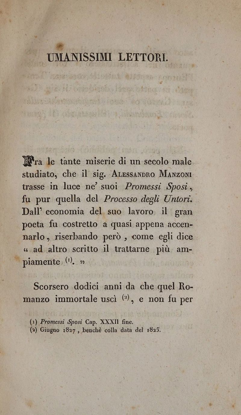 w UMANISSIMI LETTORI. ra le tante miserie di un:secolo male studiato, che. il sig. ALessanpro Manzoni trasse in luce ne’ suoi Promessi Sposi, fu pur quella del Processo degli Untori. Dall’ economia del. suo lavoro. il gran poeta fu costretto a quasi appena accen- narlo, riserbando però , come egli dice «.ad altro. scritto il trattarne più. am- piamente, 0), ©» Scorsero dodici ‘anni da che quel Ro- manzo immortale uscì €), e non fu per (1) Promessi Sposi Cap. XXXII fine.