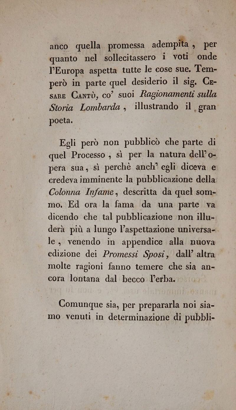 anco quella. promessa adempita , per quanto nel sollecitassero i voti onde | l'Europa aspetta tutte le cose sue, Tem- però in parte tt desiderio il sig. Ce- sare Canrò, co” suoi Ragionamenti sulla Storia Lombarda , illustrando il, gran poeta. Egli però non pubblicò che parte di quel Processo , sì per la natura dell’o- pera sua, sì perchè anch' egli diceva e credeva imminente la pubblicazione della Colonna Infame, descritta da quel som- mo. Ed ora la fama da una parte va . dicendo che tal pubblicazione ‘non illu- derà più a lungo l’aspettazione universa-. le, venendo in appendice alla nuova edizione dei Promessi Sposi, dall’ altra molte ragioni fanno temere che sia an- cora lontana dal becco l'erba. Comunque sia, per prepararla noi sia- mo venuti in determinazione di pubbli-