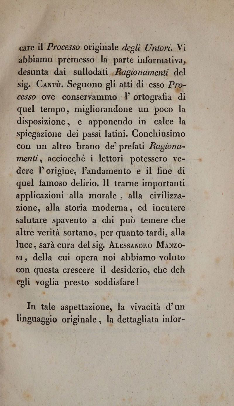 care il Processo originale degli Untori. Vi abbiamo premesso la parte informativa, desunta dai sullodati , Ragionamenti del sig. Cantù. Seguono gli atti di esso Pro- cesso ove conservammo l’ ortografia di quel tempo, migliorandone un poco la disposizione, e apponendo in calce la spiegazione dei passi latini. Conchiusimo con un altro brano de’ prefati /tagiona- menti, acciocchè i lettori potessero ve- dere l’origine, l'andamento e il fine di quel famoso delirio. ]l trarne importanti applicazioni alla morale , alla civilizza- zione, alla storia moderna, ed incutere salutare spavento a chi può temere che altre verità sortano, per quanto tardi, alla luce, sarà cura del sig. ALessanpro Manzo- nl, della cui opera noi abbiamo voluto con questa crescere il desiderio, che deh egli voglia presto soddisfare! In tale aspettazione, la vivacità d’un linguaggio originale, la dettagliata infor-