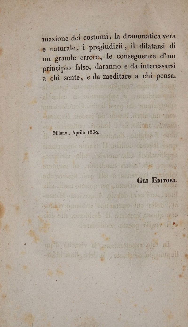 mazione dei costumi, la drammatica vera e naturale, 1 pregiudizii, il dilatarsi di un grande errore, le conseguenze d'un ‘principio falso, daranno ‘e da interessarsi a chi sente, e da meditare a chi pensa. Milano, Aprile 1839. GLI EpIrori >