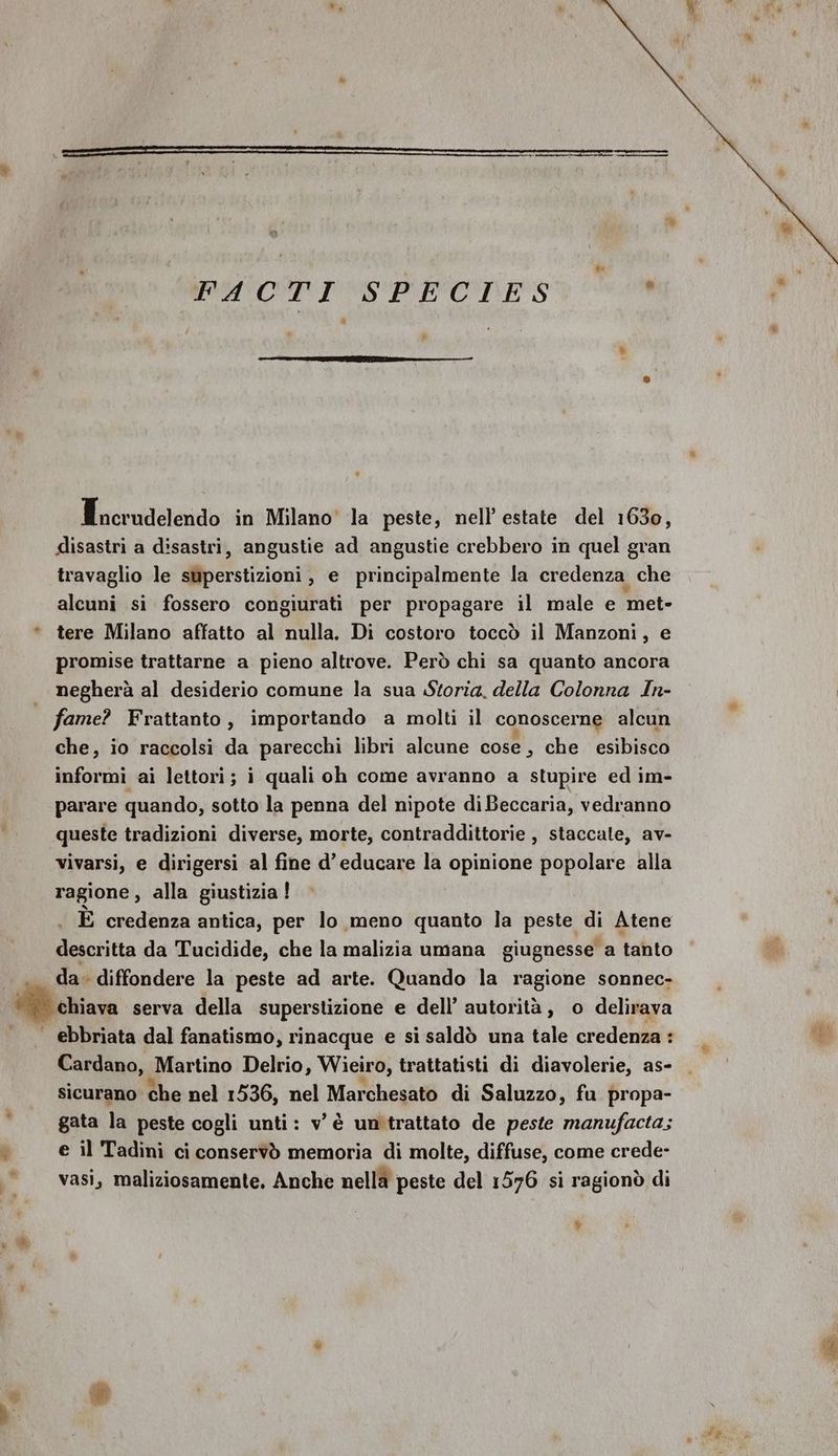 Tncrudelendo in Milano' la peste, nell’ estate del 1630, disastri a disastri, angustie ad angustie crebbero in quel gran travaglio le superstizioni, e principalmente la credenza che alcuni si fossero congiurati per propagare il male e met- * tere Milano affatto al nulla. Di costoro toccò il Manzoni, e promise trattarne a pieno altrove. Però chi sa quanto ancora | negherà al desiderio comune la sua Storia, della Colonna In- | fame? Frattanto, importando a molti il conoscerne alcun che, io raccolsi da parecchi libri alcune cose, che esibisco informi ai lettori; i quali oh come avranno a stupire ed im- parare quando, sotto la penna del nipote di Beccaria, vedranno queste tradizioni diverse, morte, contraddittorie , staccale, av- vivarsi, e dirigersi al fine d’educare la opinione popolare alla ragione, alla giustizia ! È credenza antica, per lo meno quanto la peste di Atene descritta da Tucidide, che la malizia umana giugnesse a tanto da. diffondere la peste ad arte. Quando la ragione sonnec- Mario serva della superstizione e dell’ autorità, o delirava | ebbriata dal fanatismo, rinacque e si saldò una tale credenza : Cardano, Martino Delrio, Wieiro, trattatisti di diavolerie, as- sicurano che nel 1536, nel Marchesato di Saluzzo, fu propa- gata la peste cogli unti: v è un trattato de peste manufacta; e il Tadini ci conservò memoria di molte, diffuse, come crede- vasi, maliziosamente. Anche nella peste del 1576 si ragionò di bi e