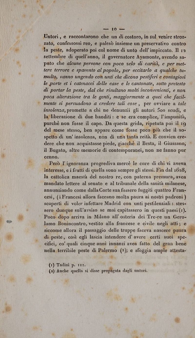 porre) Ro dr Pe | sam 1 Masson Untori, e raccontarono che un di costoro, in sul venire stroz- zato, confessossi reo, e palesò insieme un preservativo contro Ta peste, adoperato poi col nome di unto dell’impiccato. Il 12 settembre di quell’anno, il governatore Ayamonte, avendo sa- puto che alcune persone con poco zelo di carità, e per met- tere terrore e spavento al popolo, per eccitarlo a qualche tu- multo, vanno ungendo con unti che dicono pestiferi e contagiosi le porte et i catenacci delle case e le cantonate, sotto pretesto di portar la peste, dal che risultano molti inconvenienti, e non poca alierazione tra le genti, maggiormente a quei che facil- mente si persuadono a credere tali cose, per ovviare a tale insolenza, promette a chi ne denunzii gli autori 500 scudi, e la liberazione di due banditi: e se era complice, l’impunità, purchè non fosse il capo. Da questa grida, ripetuta poi il 19 del mese stesso, ben appare come fosse poco più che il so- spetto di un’ insolenza, non di una tanta reità. E convien cre- dere che non acquistasse piede, giacchè il Besta, il Giussano; il Bugato, altre memorie di contemporanei, non ne fanno pur cenno. Però l'ignoranza progrediva mercè le cure di chi vi aveva interesse, e i frutti di quella sono sempre gli stessi. Fin dal 1628, la cattolica maestà del nostro re, con paterna premura, avea mandato lettere al senato e al tribunale della sanità milanese, annunziando come dalla Corte sua fossero fuggiti quattro Fran- cesi, (i Francesi allora faceano molta paura ai nostri padroni ) scoperti di voler infettare Madrid con unti pesfilenziali :. stes- sero dunque sull’avviso se mai capitassero in questi paesi (1). Poco dopo arriva in Milano all’ osteria dei Tre-re un Gero- lamo Bonincontro, vestito alla francese e civile negli atti; e siccome allora il passaggio delle truppe faceva nascere paura | di peste, così egli lascia intendere d’ avere certi suoi spe- cifici, co’ quali cinque anni innanzi avea fatto del gran bene nella terribile peste di Palermo (2); e sfoggia ample attesta- n Lal (1) Tadini p. rIr.