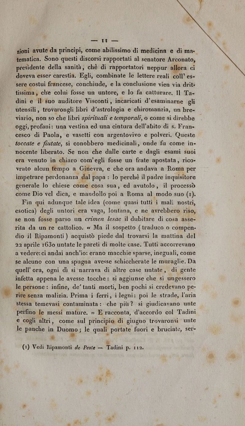 zioni avute da principi, come abilissimo di medicina e di ma- tematica. Sono questi discorsi rapportati al senatore Arconato, presidente della sanità, chè di rapportatori neppur allora ci doveva esser carestia. Egli, combinate le lettere reali coll’ es- sere costui francese, conchiude, e la conclusione vien via drite tissima, chie colui fosse un untore, e lo fa catturare. Il Ta- dini e il suo auditore Visconti, incaricati d’ esaminarne gli utensili, trovarongli libri d’astrologia e chiromanzia, un bre- viario, non so che libri spirituali e temporali, o come si direbbe oggi, profani: una vestina ed una cintura dell'abito di s. Fran- cesco di Paola, e vasetti con argentovivo e polveri. Queste toccate e fiutate, si conobbero medicinali, onde fu come in- nocente liberato. Se non che dalle carte e dagli esami suoi era venuto in chiaro com'egli fosse un frate apostata, rico- vrato alcun tempo a Ginevra, e che ora andava a Roma per impetrare perdonanza dal papa : lo perchè il padre inquisitore generale lo chiese come cosa sua, ed avutolo, il processò come Dio vel dica, e mandollo poi a Roma al modo suo (1). Fin qui adunque tale idea (come quasi tutti i malî nostri, esotica) degli untori era vaga, lontana, e ne avrebbero riso, se non fosse parso un crizer lesae il dubitare di cosa asse- rita da unre cattolico. « Ma il sospetto (traduco o compen- dio il Ripamonti ) acquistò piede dal trovarsi la mattina del 22 aprile 1630 untate le pareti di molte case. Tutti accorrevano a vedere: ci andai anch'io: erano macchie sparse, ineguali, come se alcuno con una spugna avesse schiccherate le muraglie. Da quell’ ora, ogni dì si>narrava di altre case untate, di gente infetta appena le avesse tocche: si aggiunse che si ungessero le persone : infine, de’ tanti morti, ben pochi si credevano pe- rive senza malizia. Prima i ferri, ilegni: poi le strade, l’aria stessa temevasi contaminata: che più? si giudicavano unte perfino le messi mature. ».E racconta, d’accordo col Tadini e cogli altri, come sul principio di giugno trovaronsi unte le panche in Duomo; le quali portate fuori e bruciate, ser- è &amp; % (1) Vedi Ripamonti de Peste — Tadini p. 112.