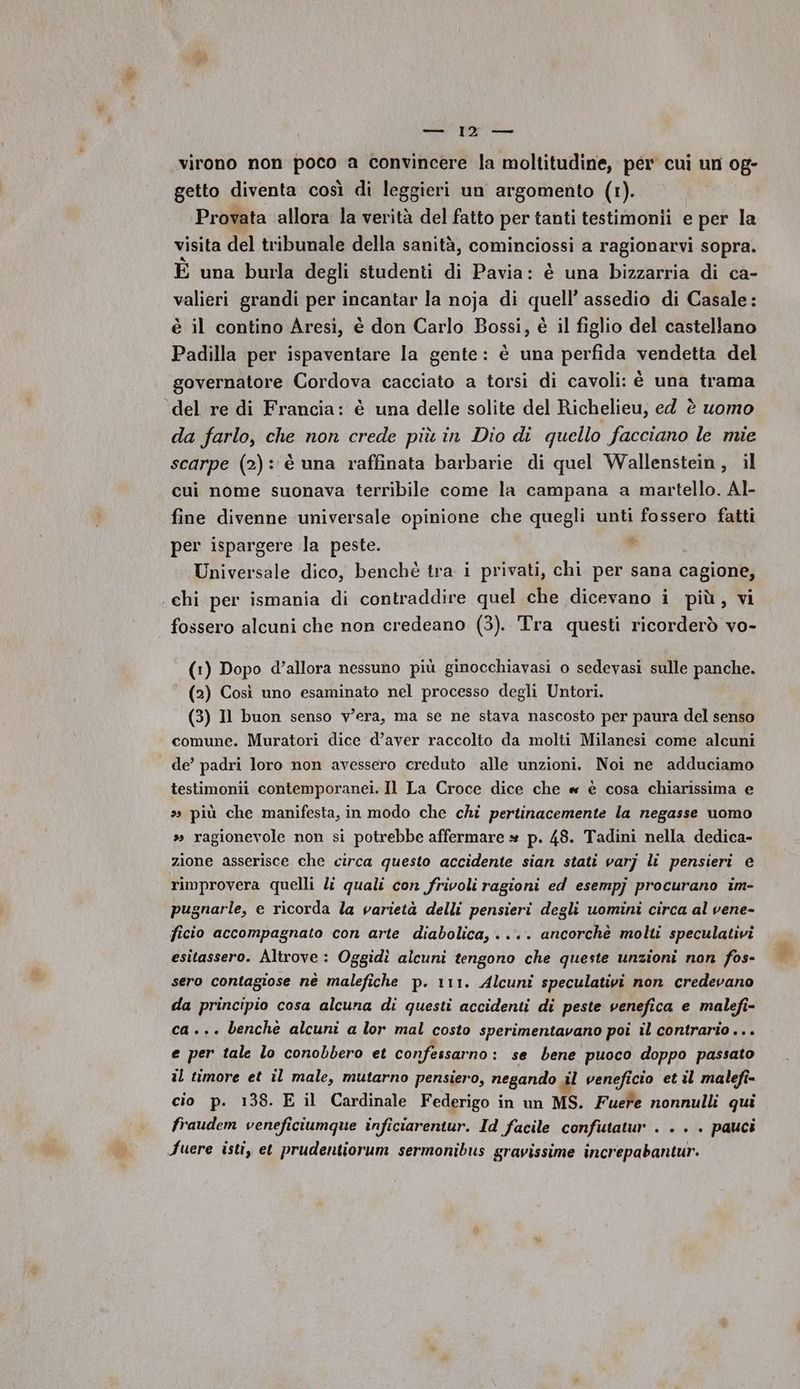 virono non poco a convincere la moltitudine, per cui un og- getto diventa così di leggieri un argomento (1). Provata allora la verità del fatto per tanti testimonii e per la visita del tribunale della sanità, cominciossi a ragionarvi sopra. È una burla degli studenti di Pavia: è una bizzarria di ca- valieri grandi per incantar la noja di quell’ assedio di Casale: è il contino Aresi, è don Carlo Bossi, è il figlio del castellano Padilla per ispaventare la gente: è una perfida vendetta del governatore Cordova cacciato a torsi di cavoli: è una trama ‘del re di Francia: è una delle solite del Richelieu, ed è uomo da farlo, che non crede più in Dio di quello facciano le mie scarpe (2): è una raffinata barbarie di quel Wallenstein, il cui nome suonava terribile come la campana a martello. Al- fine divenne universale opinione che quegli unti fossero fatti @ per ispargere la peste. Universale dico, benchè tra i privati, chi per sana cagione, chi per ismania di contraddire quel che dicevano i più, vi fossero alcuni che non credeano (3). Tra questi ricorderò vo- (1) Dopo d’allora nessuno più ginocchiavasi o sedevasi sulle panche. (2) Così uno esaminato nel processo degli Untori. (3) Il buon senso v'era, ma se ne stava nascosto per paura del senso comune. Muratori dice d’aver raccolto da molti Milanesi come alcuni de’ padri loro non avessero creduto alle unzioni. Noi ne adduciamo testimonii contemporanei. Il La Croce dice che « è cosa chiarissima e ss più che manifesta, in modo che chi pertinacemente la negasse uomo ». ragionevole non si potrebbe affermare * p. 48. Tadini nella dedica- zione asserisce che circa questo accidente sian stati varj li pensieri e rimprovera quelli li quali con frivoli ragioni ed esempj procurano im- pugnarle, e ricorda la varietà delli pensieri degli uomini circa al vene- ficio accompagnato con arte diabolica, .... ancorchè molti speculativi esitassero. Altrove: Oggidì alcuni tengono che queste unzioni non fos- sero contagiose nè malefiche p. 111. Alcuni speculativi non credevano da principio cosa alcuna di questi accidenti di peste venefica e malefi- ca... benche alcuni a lor mal costo sperimentavano poi il contrario... e per tale lo conobbero et confessarno : se bene puoco doppo passato il timore et il male, mutarno pensiero, negando al veneficio et il malefi- cio p. 138. E il Cardinale Federigo in un MS. Fuere nonnulli qui fraudem veneficiumque inficiarentur. Id facile confutatur . . . . pauci Fuere isti, et prudentiorum sermonibus gravissime increpabantur.