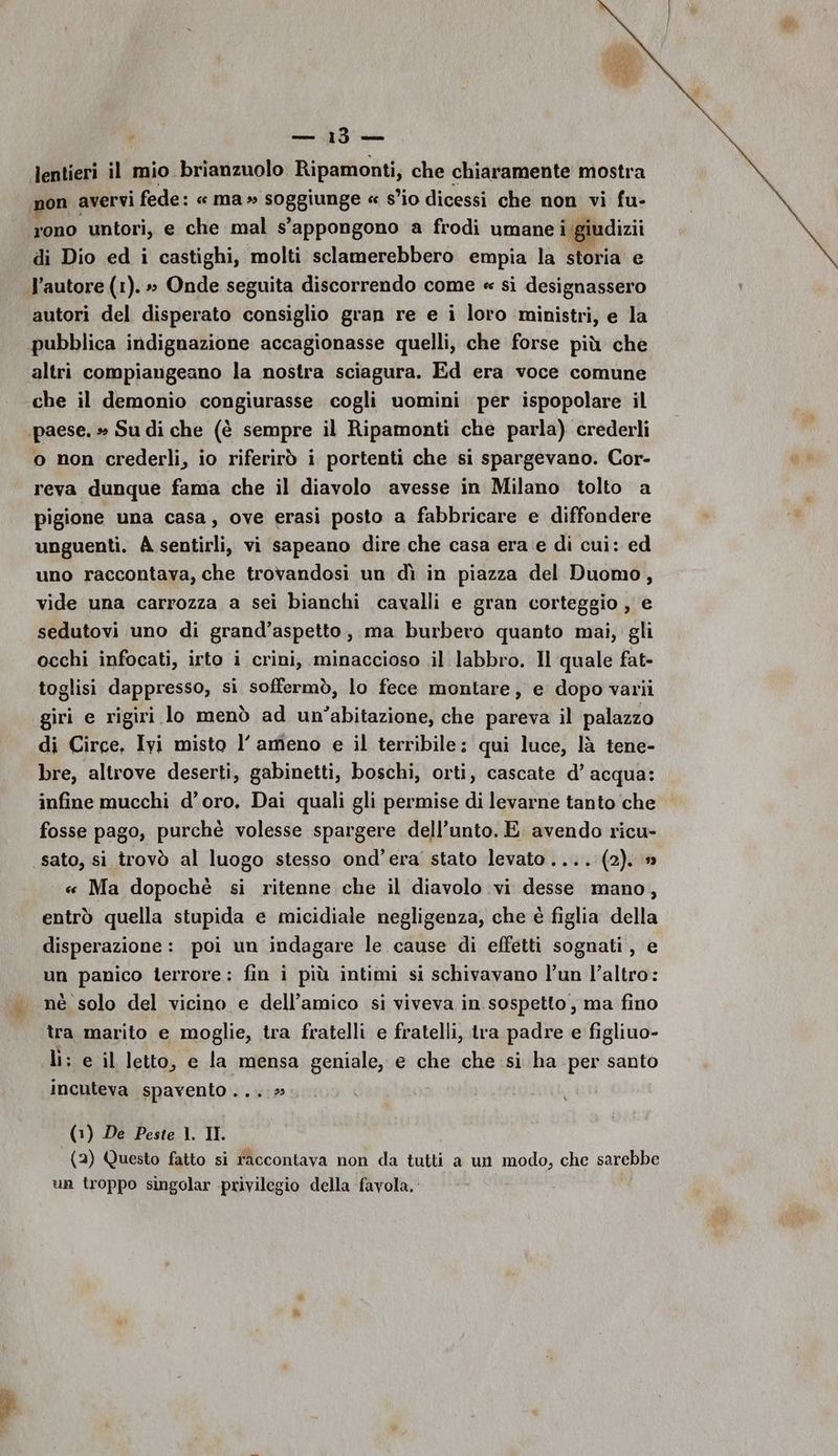 lentieri il mio brianzuolo Ripamonti, che chiaramente mostra non avervi fede: « ma » soggiunge « s’io dicessi che non vi fu- rono untori, e che mal s'appongono a frodi umane i giudizii di Dio ed i castighi, molti sclamerebbero empia la storia e autori del disperato consiglio gran re e i loro ‘ministri, e la pubblica indignazione accagionasse quelli, che forse più che altri compiangeano la nostra sciagura. Ed era voce comune che il demonio congiurasse cogli uomini per ispopolare il o non crederli, io riferirò i portenti che si spargevano. Cor- reva dunque fama che il diavolo avesse in Milano tolto a pigione una casa, ove erasi posto a fabbricare e diffondere unguenti. À sentirli, vi sapeano dire che casa era e di cui: ed uno raccontava, che trovandosi un dì in piazza del Duomo, vide una carrozza a sei bianchi cavalli e gran corteggio , e sedutovi uno di grand’aspetto, ma burbero quanto mai, gli occhi infocati, irto i crini, minaccioso .il labbro. Il quale fat- toglisi dappresso, si soffermò, lo fece montare, e dopo varii giri e rigiri lo menò ad un'abitazione, che pareva il palazzo di Circe. Ivi misto l’ ameno e il terribile: qui luce, là tene- bre, altrove deserti, gabinetti, boschi, orti, cascate d’ acqua: infine mucchi d’oro. Dai quali gli permise di levarne tanto che fosse pago, purchè volesse spargere dell’unto. E. avendo ricu- sato, si trovò al luogo stesso ond’era stato levato .... (2). # « Ma dopochè si ritenne che il diavolo vi desse mano, entrò quella stupida e micidiale negligenza, che è figlia della disperazione: poi un indagare le cause di effetti sognati, e un panico terrore: fin i più intimi si schivavano l’un l’altro: nè solo del vicino e dell’amico si viveva in sospetto, ma fino tra marito e moglie, tra fratelli e fratelli, tra padre e figliuo- li; e il letto, e la mensa geniale, e che che si ha per santo incuteva spavento...» i (1) De Peste 1. II. (2) Questo fatto si raccontava non da tutti a un modo, che sarebbe un troppo singolar privilegio della favola, pal