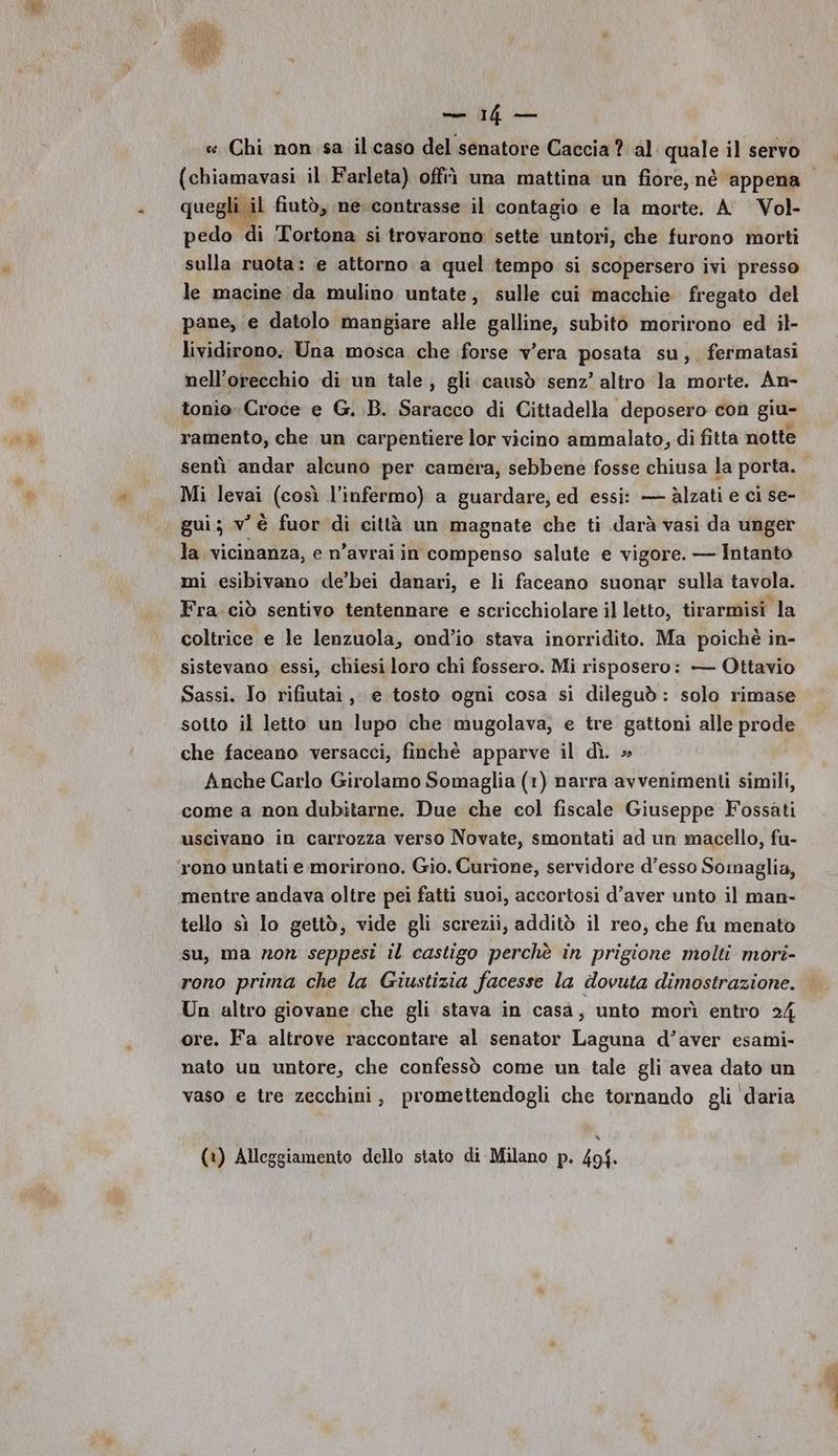 « Chi non sa il caso del senatore Caccia ? al: quale il servo (chiamavasi il Farleta) offiù una mattina un fiore, nè appena il fiutò, ne contrasse il contagio e la morte. A Vol- pédo ‘di Tortona si trovarono sette untori, che furono morti sulla ruota: e attorno a quel tempo si scopersero ivi presso le macine da mulino untate, sulle cui macchie fregato del pane, e datolo mangiare alle galline, subito morirono ed il- lividirono. Una mosca che forse vera posata su, fermatasi nell'orecchio di un tale, gli causò senz’ altro la morte. An- tonio Croce e G. B. Saracco di Cittadella deposero con giu- ramento, che un carpentiere lor vicino ammalato, di fitta notte sentì andar alcuno per camera, sebbene fosse chiusa la porta. Mi levai (così l’infermo) a guardare, ed essi: — àlzati e ci se- gui; v'è fuor di città un magnate che ti darà vasi da unger la vicinanza, e n’avrai in compenso salute e vigore. — Intanto mi esibivano de’bei danari, e li faceano suonar sulla tavola. Fra ciò sentivo tentennare e scricchiolare il letto, tirarmisi la coltrice e le lenzuola, ond’io stava inorridito. Ma poichè in- sistevano essi, chiesi loro chi fossero. Mi risposero: — Ottavio Sassi. Io rifiutai, e tosto ogni cosa si dileguòd: solo rimase sotto il letto un lupo che mugolava, e tre gattoni alle prode che faceano versacci, finchè apparve il dì. » Anche Carlo Girolamo Somaglia (1) narra avvenimenti simili, come a non dubitarne. Due che col fiscale Giuseppe Fossati uscivano in carrozza verso Novate, smontati ad un macello, fu- mentre andava oltre pei fatti suoi, accortosi d’aver unto il man- tello sì lo gettò, vide gli screzii, additò il reo, che fu menato su, ma non seppesi il castigo perchè in prigione molti mori- rono prima che la Giustizia facesse la dovuta dimostrazione. Un altro giovane che gli stava in casa, unto morì entro 24 ore. Fa altrove raccontare al senator Laguna d’aver esami- nato un untore, che confessò come un tale gli avea dato un vaso e tre zecchini, promettendogli che tornando gli daria (1) Alleggiamento dello stato di Milano p. 494.