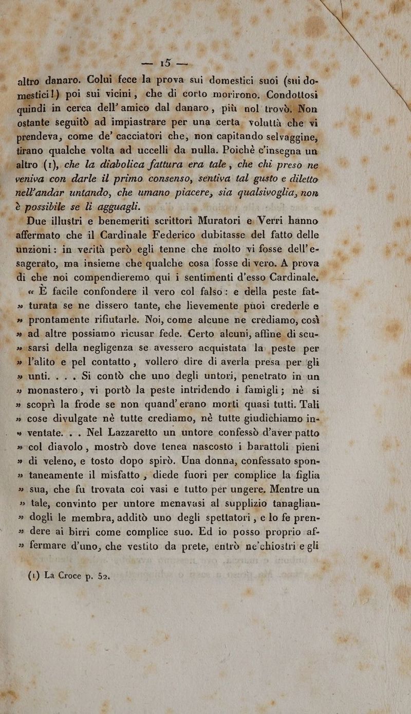 dr PA re Ùi » u ; — 15 — ° up A ticil) poi sui vicini, che di corto morirono. Condottosi quindi in cerca dell’amico dal danaro, più nol trovi ostante seguitò ad impiastrare per una certa, voluttà che vi prendeva, come de’ cacciatori che, non onpilfndo selvaggine; tirano qualche volta ad uccelli da nulla. Poichè c’insegna un Wi 1 () I î » - veniva con darle il primo consenso, sentiva tal gusto e diletto nell’ andar ‘untando; che umano piacere, sia presagi non è possibile se li agguagli. JE e n unzioni: in verità però egli tenne che molto vi fosse dell’e- sagerato, ma insieme che qualche cosa fosse di vero. À | prova di che noi compendieremo, qui i sentimenti d’esso Cardinale. « È facile confondere il vero col falso: e della peste fat- » turata se ne dissero tante, che lievemente puoi crederle e » ad altre possiamo ricusar fede. Certo alcuni, affine di scu- »sarsi della negligenza se avessero acquistata la. peste per » l'alito e pel contatto, vollero dire di averla presa per ‘gli » unti. . . . Si contò che uno degli untori, penetrato in. un » monastero, vi portò la peste intridendo i famigli; né si » scoprì la frode se non quand’erano morti quasi tutti. Tali » cose divulgate nè tutte crediamo, nè tutte giudichiamo in- » ventate. . . Nel Lazzaretto un untore confessò d’aver patto »icol diavolo, mostrò dove tenea nascosto i barattoli pieni » di veleno, e tosto dopo spirò. Una donna, confessato spon- » taneamente il misfatto , diede fuori per complice la figlia » sua, che fu trovata coi vasi e tutto per ungere. Mentre un » tale, convinto per untore menavasi al supplizio tanaglian» » dogli le membra, additò uno degli spettatori, e lo fe pren- » dere ai birri come complice suo. Ed io posso proprio af- » fermare d’uno, che vestito da prete, entrò ne’chiostri e gli dà