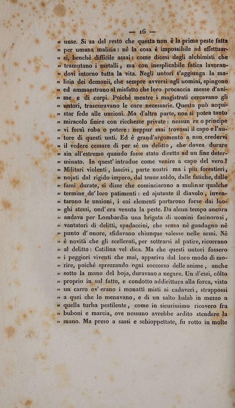 è an 24 Ri be) de si È MI s9 dI 23 LL 29 99 * i 4 Pi hl pe,» Ù us ta ia set DD É 39 29 be) 23 23 29 4 23 23 23 9 29 23 unse. Si sa del resto che questa ‘non, pliprial peste fatta benchè difficile assai: “come dicesi degli alchimisti è è S Pe |) È » è e n * si p pera iù 1 i % > peg “ Ne, ® ” Fi ni iadl &amp; È » * i di È 79, a) pei : Ma a SE date sd ni mi PA PA i, Da 4 \ % % n P | ® è è; as Pra © 0 aa » dovi ‘intorno ta la vita. Negli untori Yaggiun a la mas a tizià dei demonii, che sempre : avversi‘a i uomini, spingono. Mene di corpi.. Poichè mentre. à magistrati cercavano gli untori, trascuravano le cure necessarie. Questo può acqui star fede alle unzioni. Ma d'altra parte, 1 non si potea tanto’ miracolo finire con ricchezze private : nessun re 0 principe | tore di questi unti. Ed è guandi afgomento a non credervi. il vedere cessare di per sè un delitto, che dovea durare sin all'estremo quando fosse stato diretto ad un fine deter- minato. In quest’ intradue come venire a capo del vero? Militari violenti, lascivi, parte nostri ma i più forestieri; £ termine de’ loro patimenti : ed ajutante il diavolo ; inven- tarono le unzioni s i cui elementi portarono forse. dai luoe ghi stessi, ond’era venuta la peste. Da alcun tempo ancora andava per Lombardia una brigata di uomini facinorosi, vantatori di delitti, spadaccini, che senza nè guadagno né punto d’ onore, sfidavano chiunque valesse nelle armi. Né è novità che gli scellerati, per sottrarsi al patire, ricorrano al delitto: Catilina vel dica. Ma che questi untori fossero i peggiori viventi che mai, appariva dal loro modo di mo- rire, poichè sprezzando ogni soccorso delle anime, anche sotto la mano del boja, duravano a negare. Un d’essi, còlto proprio in sul fatto, e condotto addirittura alla forca, visto un carro ov erano i monatti misti ai cadaveri, strappossi a quei che lo menavano, e di un salto balzò in mezzo a quella turba pestilente, come in sicurissimo ricovero fra buboni e marcia, ove nessuno avrebbe ardito stendere la mano. Ma preso a sassi e schioppettate, fu rotto in molte