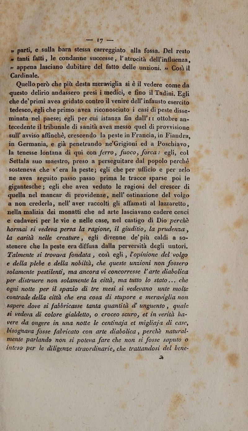 » parti, e sulla bara stessa carreggiato. alla fossa. Del resto » tanti fatti, le condanne successe , l’ atrocità dell’; » appena lasciano dubitare del fatto delle unzioni. | Cardinale. a. ug i | Quello però che più desta meraviglia si è è il vedere come da | questo delirio andassero presi i medici, e fino il Tadini. Egli . che de’ primi avea gridato contro il venire dell’infausto esercito . tedesco, egli che primo avea riconosciuto i casi di peste disse- minata nel. paese; egli per cui istanza fin dall’r1 ottobre an- tecedente il tribunale di sanità avea messo quel di provvisione | sull’ avviso affinché, crescendo la peste in Francia, in Fiandra, vin Germania, e già penetrando ne’Grigioni ed a Poschiavo, la tenesse lontana di qui con ferro, fuoco, forca: egli, col Settala suo maestro; preso a perseguitare dal popolo perchè sosteneva che v'era la peste; egli che per ufficio e per zelo ne avea seguito passo passo prima le tracce sparse poi le gigantesche ; egli che avea veduto le ragioni del crescer di quella nel mancar di providenze, nell’ ostinazione del volgo a non crederla, nell’ aver raccolti gli affamati al lazzaretto, nella malizia dei monatti che ad arte lasciavano cadere cenci e cadaveri per le vie e nelle case, nel castigo di Dio perchè hormai si vedeva persa la ragione, il giuditio, la prudenza , la carità nelle creature, egli divenne de’ più caldi a so- stenere che la peste era diffusa dalla perversità degli untori. Talmente si trovava fondata , così egli, l'opinione del volgo e della plebe e della nobiltà, che queste unzioni non fossero solamente pestilenti, ma ancora vi concorresse l’arte diabolica per distruere non solamente la città, ma tutto lo stato... che ogni notte per il spazio di tre mesì sì vedevano unte molte contrade della città che era cosa di stupore e meraviglia non sapere dove si fabbricasse tanta quantità d’ unguento , quale st vedeva di colore gialdetto, o croceo scuro, et in verità la- vere da ongere in una notte le centinaja et migliaja di case, bisognava fosse fabricato con arte diabolica, perchè natural- mente parlando non si poteva fare che non si fosse saputo 0 inteso per le diligenze straordinarie, che trattandosi del bene- &amp;