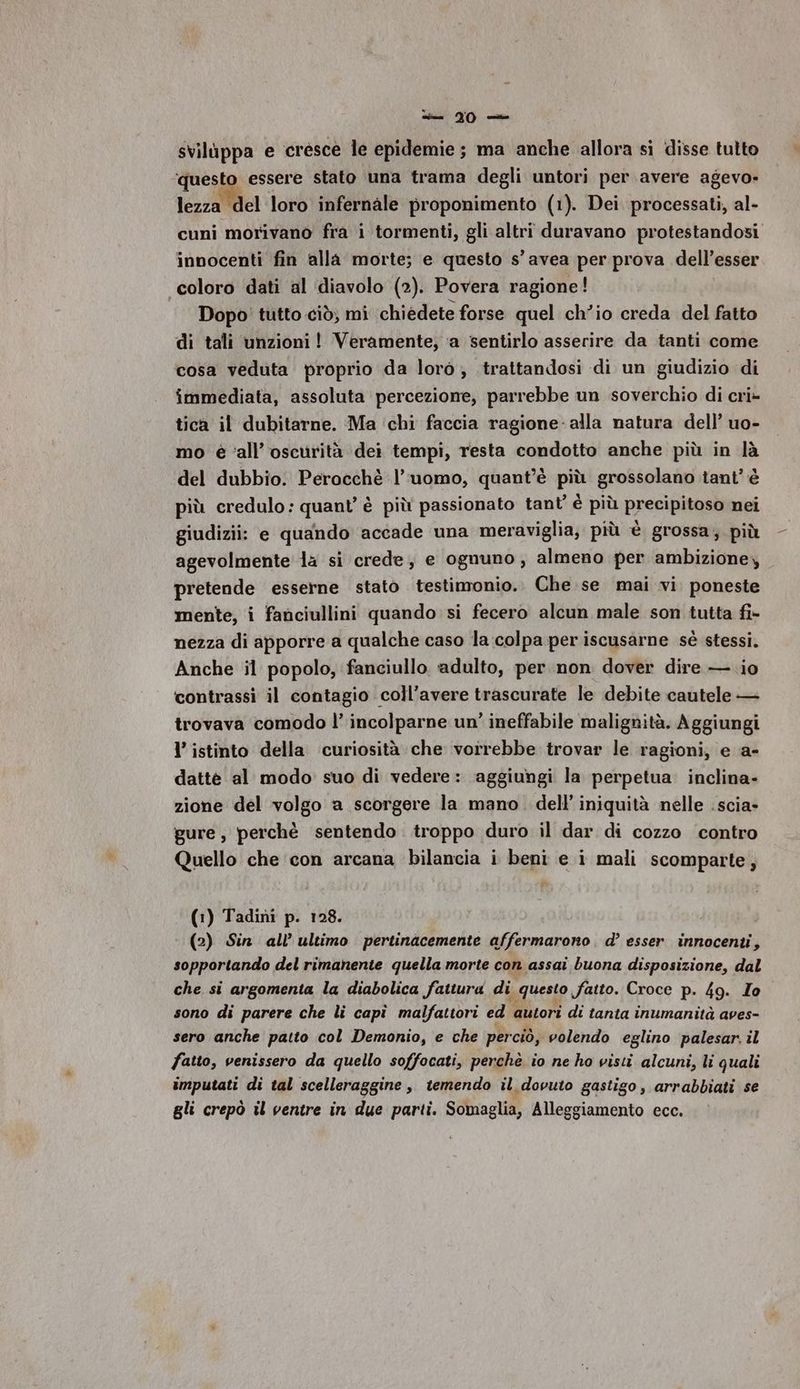 si TO svilùppa e cresce le epidemie; ma anche allora sì disse tutto ‘questo essere stato una trama degli untori per avere agevo- lezza del loro infernale proponimento (1). Dei processati, al- cuni morivano fra i tormenti, gli altri duravano protestandosi innocenti fin alla morte; e questo s’ avea per prova dell’ esser coloro dati al diavolo (2). Povera ragione! Dopo! tutto ciò, mi chiédete forse quel ch'io creda del fatto di tali unzioni ! Veramente, ‘a sentirlo asserire da tanti come cosa veduta proprio da loro; trattandosi di un giudizio di immediata, assoluta percezione, parrebbe un soverchio di cri- tica il dubitarne. Ma ‘chi faccia ragione- alla natura dell’ uo- mo è ‘all’oscurità dei tempi, resta condotto anche più in là del dubbio. Perocchè l’uomo, quant'è più grossolano tant’ è più credulo: quant’ è più passionato tant’ è più precipitoso nei giudizii: e quando accade una meraviglia; più è grossa; più agevolmente la si crede, e ognuno, almeno per ambizione, pretende esserne stato testimonio. Che se mai vi. poneste mente, i fanciullini quando si fecero alcun male son tutta fi- nezza di apporre a qualche caso la colpa per iscusarne sè stessi. Anche il popolo, fanciullo adulto, per non dover dire — io contrassi il contagio coll’avere trascurate le debite cautele — trovava comodo l’ incolparne un’ ineffabile malignità. Aggiungi l’ istinto della ‘curiosità che vorrebbe trovar le ragioni, e a- dattè al modo suo di vedere: aggiungi la perpetua. inclina- zione del volgo a scorgere la mano. dell’ iniquità nelle .scia- gure, perchè sentendo troppo duro il dar di cozzo ‘contro Quello che con arcana bilancia i beni e i mali scomparte,; (1) Tadini p. 128. (2) Sin all’ ultimo pertinacemente affermarono d’ esser innocenti, sopportando del rimanente quella morte con assai buona disposizione, dal che si argomenta la diabolica fattura di questo fatto. Croce p. 49. To sono di parere che li capì malfattori ed autori di tanta inumanità aves- sero anche patto col Demonio, e che perciò, volendo eglino palesar. il fatto, venissero da quello soffocati, perchè io ne ho visti alcuni, li quali imputati di tal scelleraggine, temendo il dovuto gastigo, arrabbiati se gli crepò il ventre in due parti. Somaglia, Alleggiamento ecc.