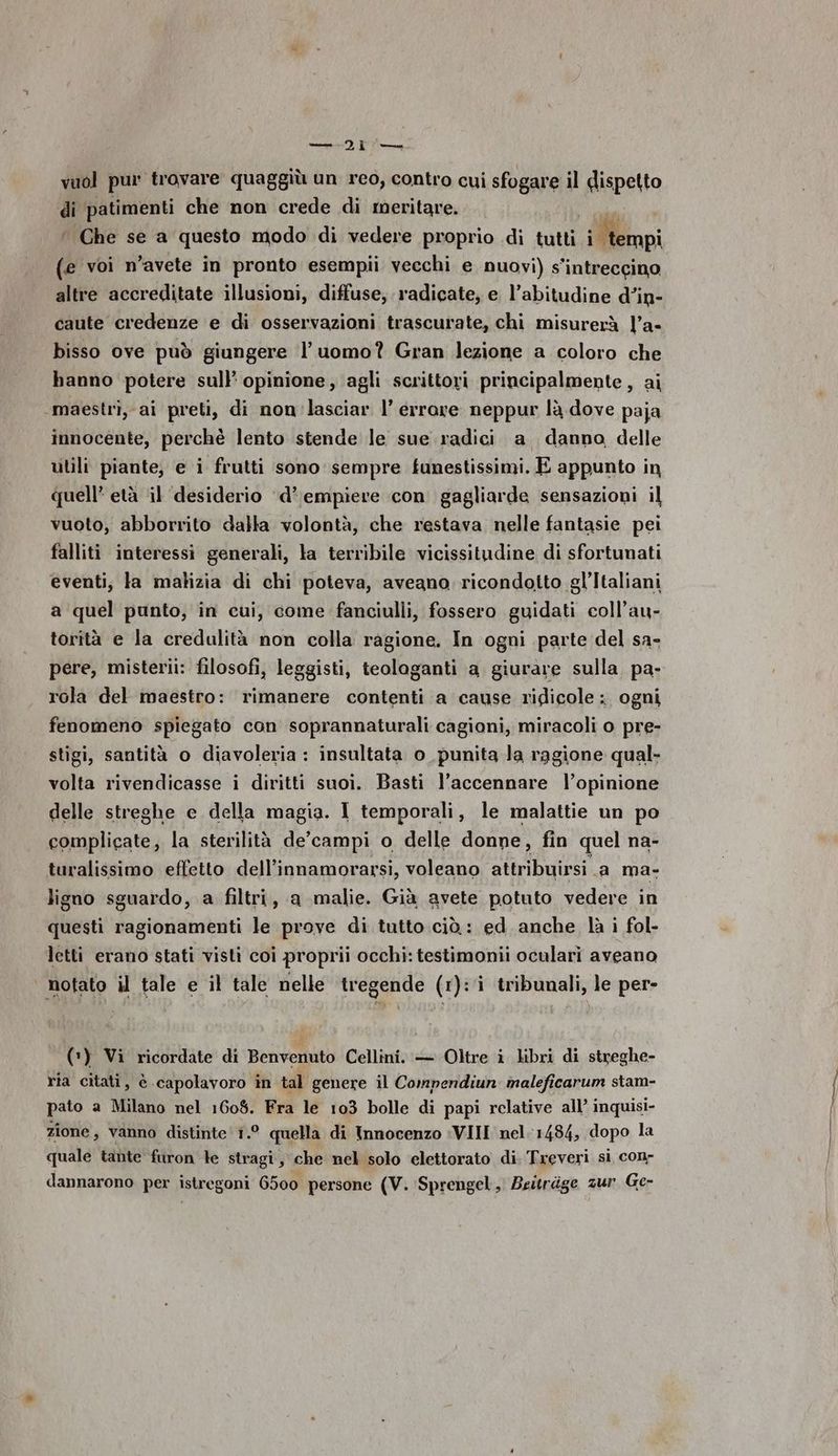 vuol pur trovare quaggiù un reo, contro cui sfogare il dispetto di patimenti che non crede di meritare. Mira ‘ Che se a questo modo di vedere proprio di tutti i tempi (e voi n’avete in pronto esempii vecchi e nuovi) s'intreccino altre accreditate illusioni, diffuse, radicate, e l’abitudine d’in- caute credenze e di osservazioni trascurate, chi misurerà V’a- bisso ove può giungere l’uomo? Gran lezione a coloro che hanno potere sull’ opinione, agli scrittori principalmente, ai «maestrì, ai preti, di non'lasciar l’ errore neppur là dove paja innocente, perchè lento stende le sue radici a danna delle utili piante, e i frutti sono sempre funestissimi. E appunto in quell’ età ‘il desiderio ‘d’'empiere con gagliarde sensazioni il vuoto, abborrito dalla volontà, che restava nelle fantasie pei falliti interessi generali, la terribile vicissitudine di sfortunati eventi, la malizia di chi poteva, aveano ricondoito gl’Italiani a quel punto, in cui, come fanciulli, fossero guidati coll’au- torità e la credulità non colla ragione. In ogni parte del sa- pere, misterii: filosofi, leggisti, teolaganti a giurare sulla. pa- rola del maestro: rimanere contenti a cause ridicole ; ogni fenomeno spiegato con soprannaturali cagioni, miracoli o pre- stigi, santità o diavoleria : insultata o _punita Ja ragione qual. volta rivendicasse i diritti suoi. Basti l’accennare l’opinione delle streghe e della magia. I temporali, le malattie un po complicate; la sterilità de’campi o delle donne, fin quel na- turalissimo effetto dell’innamorarsi, voleano attribuirsi a ma- ligno sguardo, a filtri, a malie. Già avete potuto vedere in questi ragionamenti le prove di tutto ciò: ed. anche là i fol- letti erano stati visti coi proprii occhi: testimonii oculari aveano notato il tale e il tale nelle tregende (1): tribunali, le per- (1) Vi ricordate di Benvenuto Cellini. — Oltre i libri di streghe- ria citati, è capolavoro in tal genere il Compendiun maleficarum stam- pato a Milano nel 1608. Fra le 103 bolle di papi relative all’ inquisi- zione, vanno distinte 1.° quella di Innocenzo :VIII nel:1484, dopo la quale tante furon le stragi, che nel solo elettorato di Treveri si con- dannarono per istregoni 6500 persone (V. Sprengel, Beitroge zur Ge- TUO