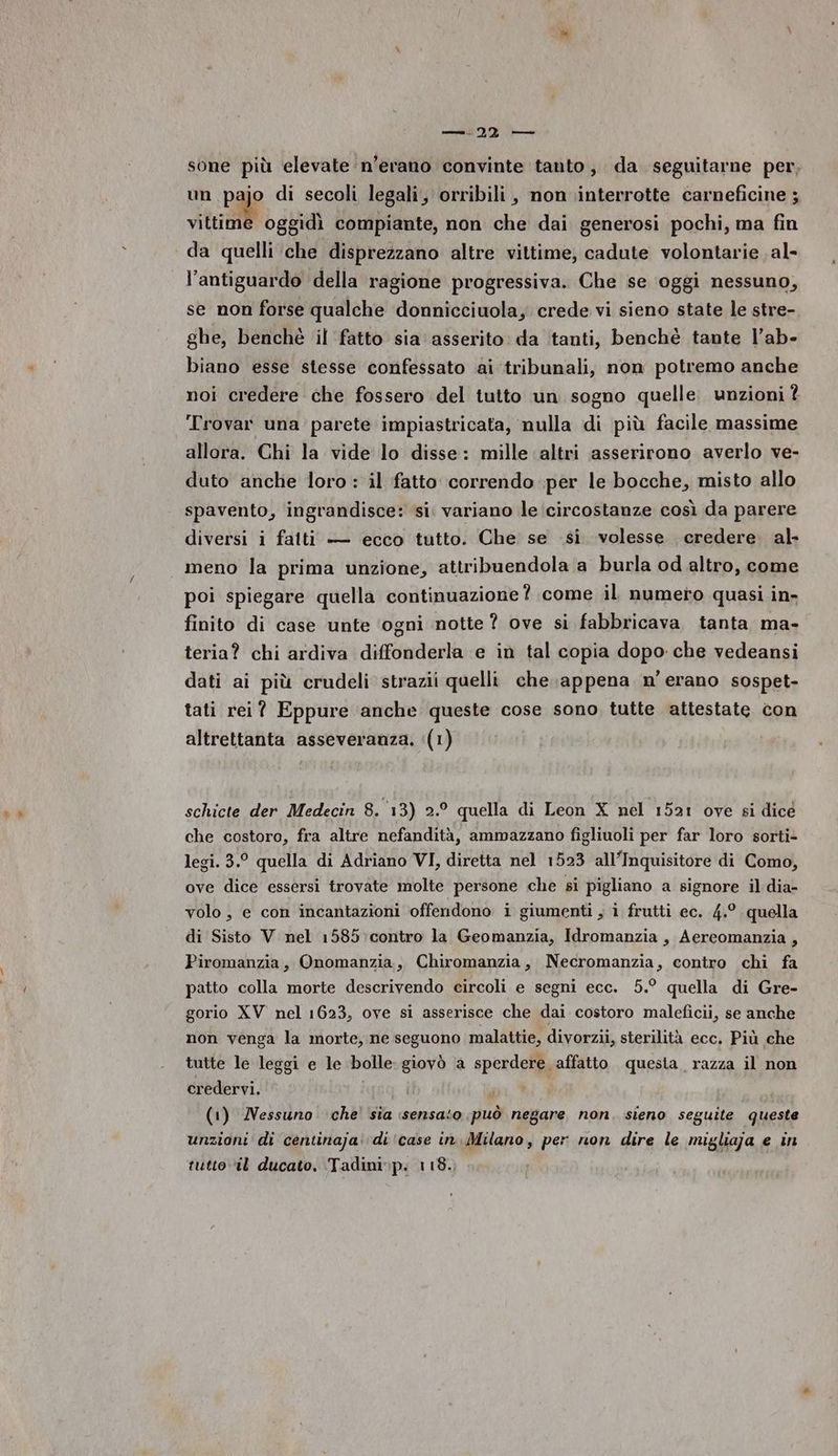 sone più elevate n’evano convinte tanto, da seguitarne per, un pajo di secoli legali, orribili, non interrotte carneficine ; situ oggidì compiante, non che dai generosi pochi, ma fin da quelli che disprezzano altre vittime, cadute volontarie al- l’antiguardo della ragione progressiva. Che se ‘oggi nessuno, se non forse qualche donnicciuola, crede vi sieno state le stre- ghe, benchè il fatto sia asserito: da tanti, benché tante l’ab- biano esse stesse confessato ai tribunali, non potremo anche noi credere che fossero del tutto un sogno quelle. unzioni ? Trovar una parete impiastricata, nulla di più facile massime allora. Chi la vide lo disse: mille altri asserirono averlo ve- duto anche loro : il fatto correndo per le bocche, misto allo spavento, ingrandisce: si. variano le circostanze così da parere diversi i falti — ecco tutto. Che se si volesse credere al- meno la prima unzione, attribuendola a burla od altro, come poi spiegare quella continuazione? come il numero quasi in- finito di case unte ‘ogni notte ? ove si fabbricava tanta ma- teria? chi ardiva diffonderla e in tal copia dopo che vedeansi dati ai più crudeli strazii quelli che appena n'erano sospet- tati rei? Eppure anche queste cose sono tutte attestate con altrettanta asseveranza. (1) schicte der Medecin 8. 13) 2.° quella di Leon X nel 1521 ove si dicé che costoro, fra altre nefandità, ammazzano figliuoli per far loro sorti- legi. 3.° quella di Adriano VI, diretta nel 1523 all’Inquisitore di Como, ove dice essersi trovate molte persone che si pigliano a signore il dia- volo, e con incantazioni offendono i giumenti , i frutti ec. 4.° quella di Sisto V nel 1585 contro la Geomanzia, Idromanzia , Aereomanzia , Piromanzia, Onomanzia, Chiromanzia, Necromanzia, contro chi fa patto colla morte descrivendo circoli e segni ecc. 5.° quella di Gre- gorio XV nel 1623, ove si asserisce che dai costoro maleficii, se anche non venga la morte, ne seguono malattie, divorzii, sterilità ecc. Più che tutte le leggi e le bolle: giovò a sperdere affatto questa razza il non credervi. , (1) Nessuno che’ sia sensato può negare non. sieno seguite queste unzioni di centinaja: di ‘case in.Milano, per non dire le migliaja e in tutto il ducato. Tadini»p: 118.