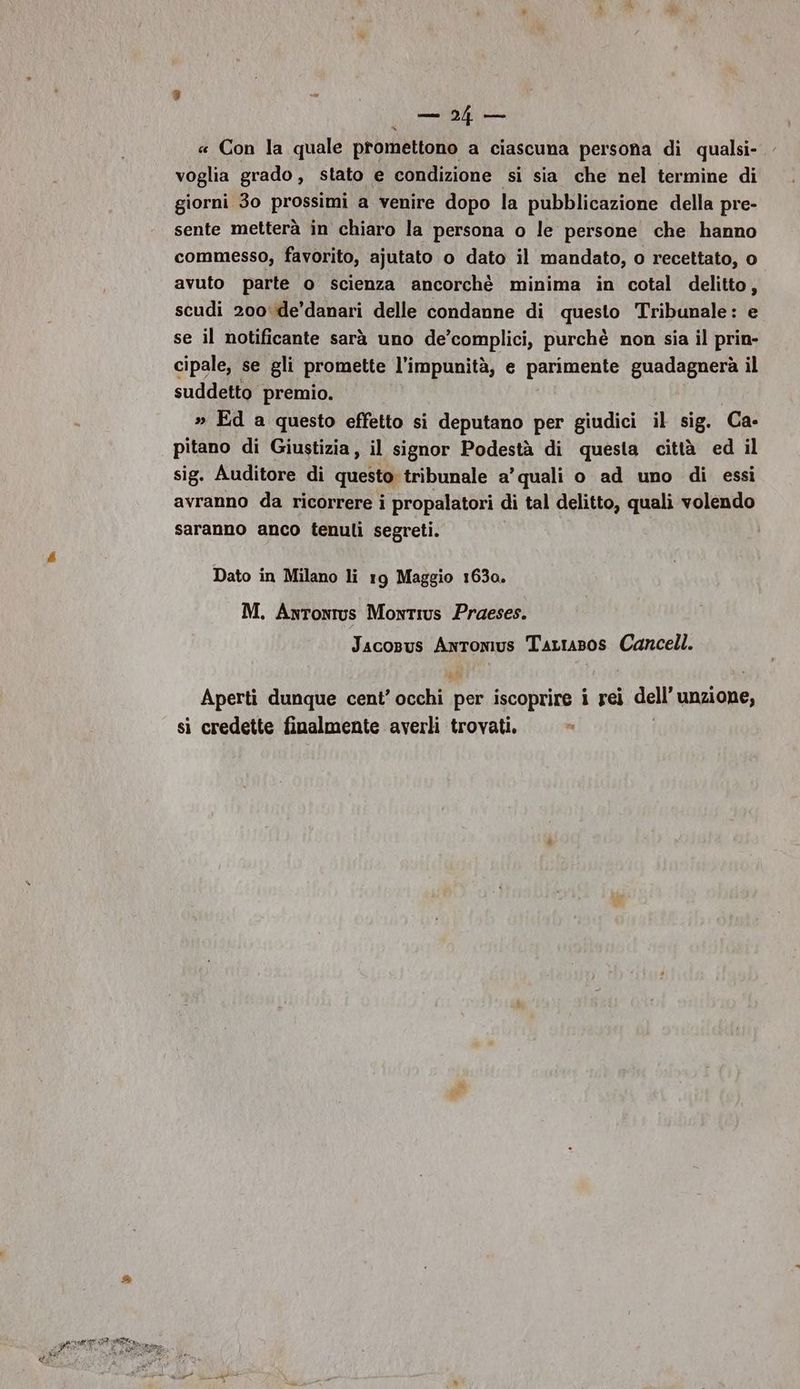 ar am « Con la quale promettono a ciascuna persona di qualsi- voglia grado, stato e condizione si sia che nel termine di giorni 30 prossimi a venire dopo la pubblicazione della pre- sente metterà in chiaro la persona o le persone che hanno commesso, favorito, ajutato o dato il mandato, o recettato, o avuto parte o scienza ancorchè minima in cotal delitto, scudi 200: de’danari delle condanne di questo Tribunale: e se il notificante sarà uno de’complici, purchè non sia il prin- cipale, se gli promette l’impunità, e parimente guadagnerà il suddetto premio. » Ed a questo effetto si deputano per giudici il sig. ‘Ca: pitano di Giustizia, il signor Podestà di questa città ed il sig. Auditore di questo tribunale a’ quali o ad uno di essi avranno da ricorrere i propalatori di tal delitto, quali volendo saranno anco tenuli segreti. Dato in Milano li 19 Maggio 1630. M. Antonius Montius Praeses. JacoBus AnTomus Tarrasos Cancell. Aperti dunque cent’ beef per iscoprire i rei dell' unzione, si credette finalmente averli trovati.