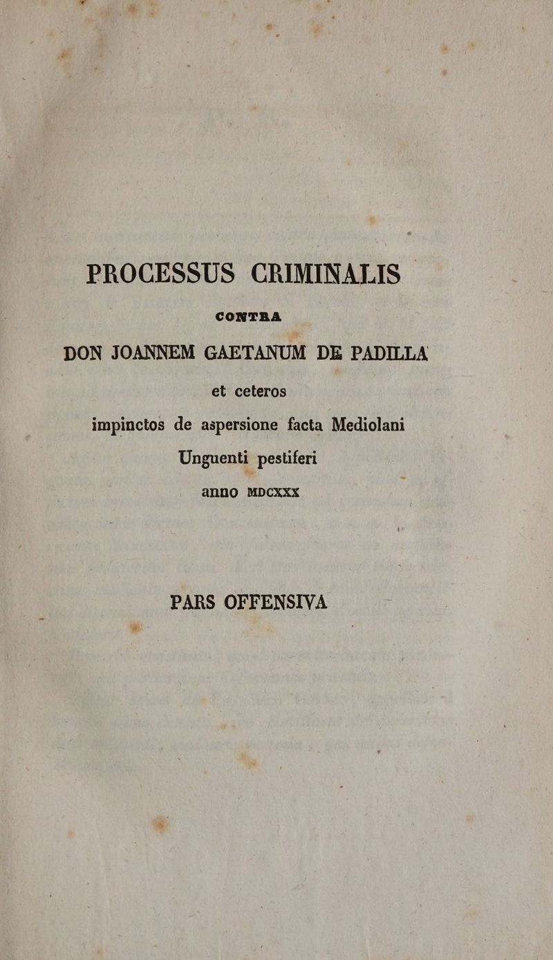 PROCESSUS CRIMINALIS. CONTRA DON JOANNEM GAETANUM DE PADILLA et ceteros impinctos de aspersione facta Mediolani Unguenti pestiferi anno MDCXXX PARS OFFENSIVA