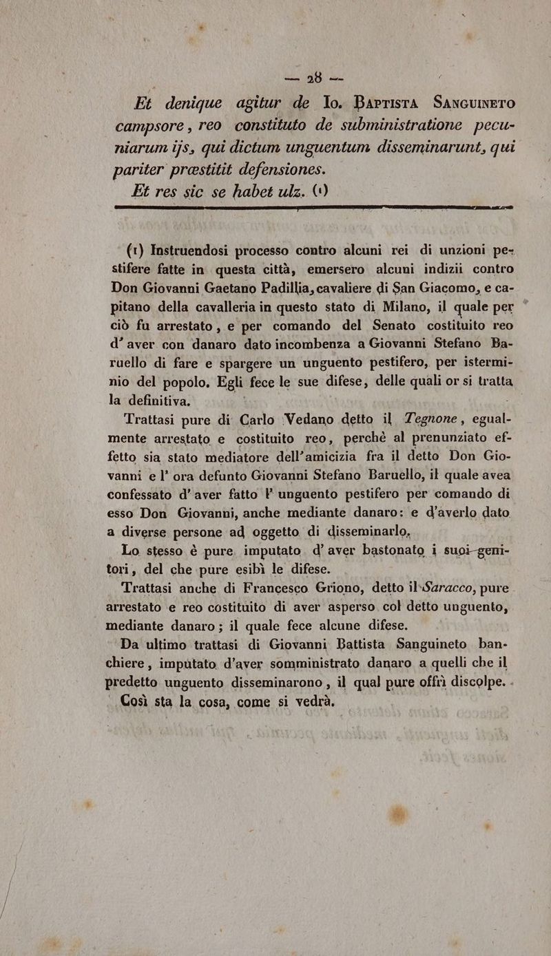 i Et denique agitur de lo. BArrIstA SANGUNETO campsore , reo constituto de subministratione pecu- niarum ijs, qui dictum unguentum disseminarunt, qui pariter prastitit defensiones. Et res sic se habet ulz. (1) (1) Instruendosi processo contro alcuni rei di unzioni pe- stifere fatte in questa città, emersero alcuni indizii contro Don Giovanni Gaetano Padillia, cavaliere di San Giacomo, e ca- pitano della cavalleria in questo stato di Milano, il quale per ciò fu arrestato, e per comando del Senato costituito reo d’ aver con danaro dato incombenza a Giovanni Stefano Ba- ruello di fare e spargere un unguento pestifero, per istermi- nio del popolo, Egli fece le sue difese, delle quali or si tratta la definitiva. Trattasi pure di Carlo ‘Vedano detto il Tegnone, egual- mente arrestato e costituito reo, perchè al prenunziato ef- fetto sia stato mediatore dell’amicizia fra il detto Don Gio- vanni e l’ ora defunto Giovanni Stefano Baruello, il quale avea confessato d'aver fatto Y unguento pestifero per comando di esso Don Giovanni, anche mediante danaro: e d’averlo dato a diverse persone ad oggetto di disseminarlo. Lo stesso è pure. imputato. d’ aver bastonato i suoi-geni- tori, del che pure esibì le difese. Trattasi anche di Francesco Griono, detto il-Saracco, pure. arrestato e reo costituito di aver asperso. col detto unguento, mediante danaro ; il quale fece alcune difese. Da ultimo trattasi di Giovanni Battista Sanguineto ban- chiere, imputato d’aver somministrato danaro a quelli che il predetto unguento disseminarono , il qual pure offrì discolpe. - Così sta la cosa, come si vedrà.