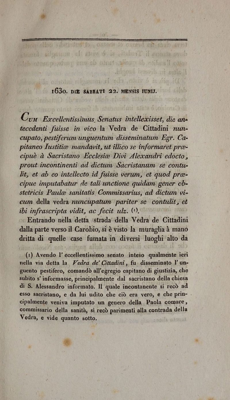 1630. DIE SABBATI 22. MENSIS TUNIS. licy Excellentissimus. Senatus intelleisset, die ana tecedenti fuisse in vico la Vedra de Cittadini nun- cupato, pestiferum unguentum disseminatum Egr. Ca- pitaneo Iustitie mandavit, ut illico se informaret pre- cipuè à Sacristano -Ecclesi@ Divi Alexandri edocto, prout incontinenti ad dictum Sacristanam se contu- lit, et ab eo intellecto id fuisse verum, et quod pra- cipue imputabatur de tali unctione quidam gener ob- stetricis Paula sanitatis Commissarius, ad dictum vi- cum della vedra nuncupatum pariter se contulit, et ibi infrascripta vidit, ac fecit ulz. (). Entrando nella detta ‘strada’ della Vedra de Cittadini dalla parte verso il Carobio, si è visto la muraglia à mano dritta di quelle case fumata in diversi luoghi alto da (1) Avendo l’ eccellentissimo ‘senato inteso qualmente ieri nella via detta la Zedra de’ Cittadini , fa. disseminato l’ un- guento pestifero, comandò all’egregio capitano di giustizia, che subito s’ informasse, principalmente dal sacristano della chiesa di S. Alessandro informato. Il quale incontanente si recò ad esso sacristano, e da lui udito che ciò era vero, e che prin- cipalmente veniva imputato un genero della. Paola comare, commissario della sanità, si recò parimenti alla contrada della Vedra, e vide quanto sotto.