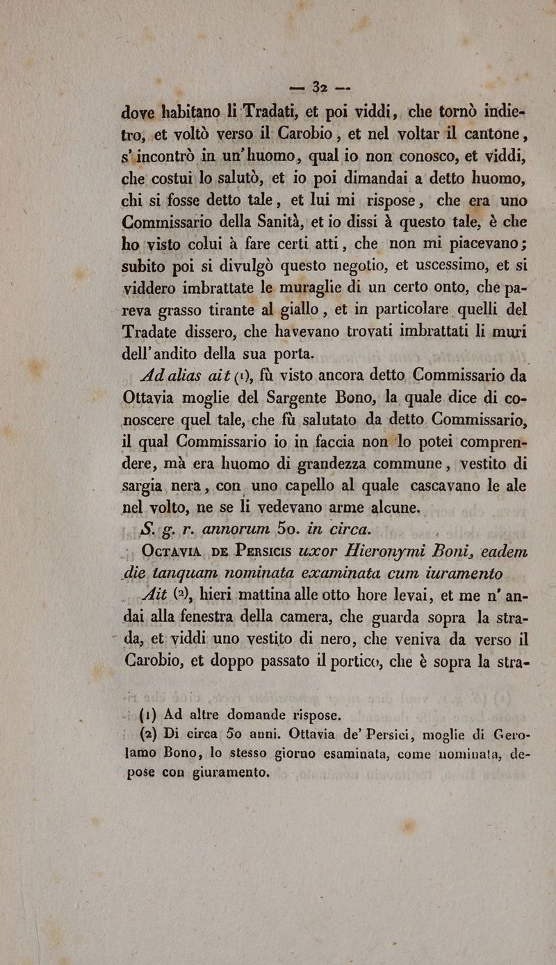 ì | dove lubitano li:Tradati, et poi viddi,. che tornò indie- tro; .et voltò verso il Carobio , et nel voltar il cantone, s'incontrò in un’ huomo, qual io non conosco, et viddi, che costui lo salutò, ‘et io poi dimandai a detto huomo, chi si fosse detto tale, et lui mi nispase , che era: uno Commissario della Sanità, et io dissi è à questo tale, è che ho ‘visto colui à fare certi atti, che non mi piacevano; subito poi si divulgò questo negotio, ‘et uscessimo, et si viddero imbrattate le muraglie di un certo onto, che pa- reva grasso tirante al giallo , et in particolare quelli del Tradate dissero, che havevano trovati imbrattati li muri dell’andito della sua porta. Adalias ait (1), fù visto ancora detto Commissario da il qual Commissario io in faccia non ‘lo potei compren- dere, mà era huomo di grandezza commune , vestito di sargia, nera, con. uno capello al quale cascavano le ale nel volto, ne se li vedevano arme alcune. Sig. r. annorum 5o. in circa. Ocravia. DE Persicis uxor Hieronymi Bosi eadem Ait (©), hieri mattina alle otto hore levai, et me n’ an- dai alla fenestra della camera, che guarda sopra la stra- da, et: viddi uno vestito di nero, che veniva da verso il Carobio, et doppo passato il portico, che è sopra la stra- (1) Ad altre domande rispose. (2) Di circa 50 anni. Ottavia de’ Persici, moglie di Gero- lamo Bono, lo stesso giorno esaminata, come nominata, de- pose con giuramento.